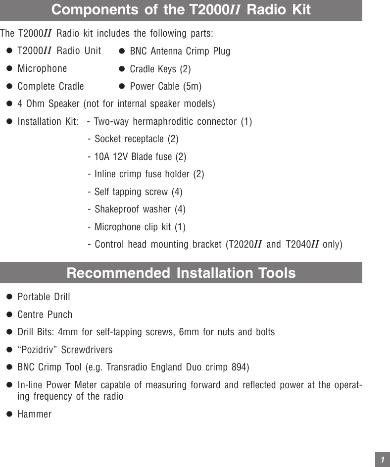 1Components of the T2000II Radio KitThe T2000II Radio kit includes the following parts:zT2000II Radio UnitzMicrophonezComplete Cradlez4 Ohm Speaker (not for internal speaker models)zInstallation Kit: - Two-way hermaphroditic connector (1)- Socket receptacle (2)- 10A 12V Blade fuse (2)- Inline crimp fuse holder (2)- Self tapping screw (4)- Shakeproof washer (4)- Microphone clip kit (1)- Control head mounting bracket (T2020II and T2040II only)Recommended Installation ToolszPortable DrillzCentre PunchzDrill Bits: 4mm for self-tapping screws, 6mm for nuts and boltsz“Pozidriv” ScrewdriverszBNC Crimp Tool (e.g. Transradio England Duo crimp 894)zIn-line Power Meter capable of measuring forward and reflected power at the operat-ing frequency of the radiozHammerzBNC Antenna Crimp PlugzCradle Keys (2)zPower Cable (5m)