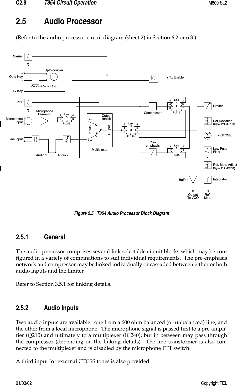 C2.8 T854 Circuit Operation M800 SL201/03/02 Copyright TEL2.5 Audio Processor(Refer to the audio processor circuit diagram (sheet 2) in Section 6.2 or 6.3.)Figure 2.5   T854 Audio Processor Block Diagram2.5.1 GeneralThe audio processor comprises several link selectable circuit blocks which may be con-figured in a variety of combinations to suit individual requirements.  The pre-emphasisnetwork and compressor may be linked individually or cascaded between either or bothaudio inputs and the limiter.Refer to Section 3.5.1 for linking details.2.5.2 Audio InputsTwo audio inputs are available:  one from a 600 ohm balanced (or unbalanced) line, andthe other from a local microphone.  The microphone signal is passed first to a pre-ampli-fier (Q210) and ultimately to a multiplexer (IC240), but in between may pass throughthe compressor (depending on the linking details).  The line transformer is also con-nected to the multiplexer and is disabled by the microphone PTT switch.A third input for external CTCSS tones is also provided.Pre-emphasis346BC56434253357128NHMIELJD461mic.lineMultiplexerInputsOutputOutputInhibitAudio 1 Audio 2CompressorLinkLinkLinkTx EnableΣCarrierOpto-KeyTx KeyPTTMicrophoneInputLine InputMicrophonePre-amp.Opto-couplerLinkPL205PL215PL220PL210LimiterSet DeviationCTCSSLow PassFilterRef. Mod. AdjustIntegratorDigital Pot. (EPOT)Digital Pot. (EPOT)BufferOutputTo VCO Ref.Mod.Constant Current Sink+_