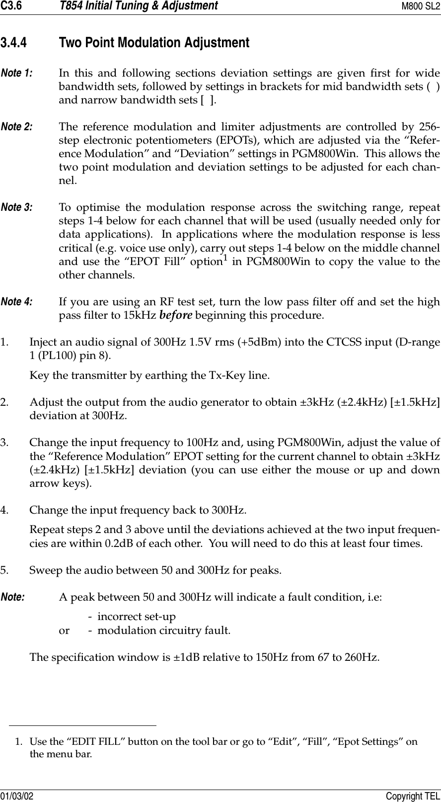 C3.6 T854 Initial Tuning &amp; Adjustment M800 SL201/03/02 Copyright TEL3.4.4 Two Point Modulation AdjustmentNote 1: In this and following sections deviation settings are given first for widebandwidth sets, followed by settings in brackets for mid bandwidth sets (  )and narrow bandwidth sets [  ].Note 2: The reference modulation and limiter adjustments are controlled by 256-step electronic potentiometers (EPOTs), which are adjusted via the “Refer-ence Modulation” and “Deviation” settings in PGM800Win.  This allows thetwo point modulation and deviation settings to be adjusted for each chan-nel.Note 3: To optimise the modulation response across the switching range, repeatsteps 1-4 below for each channel that will be used (usually needed only fordata applications).  In applications where the modulation response is lesscritical (e.g. voice use only), carry out steps 1-4 below on the middle channeland use the “EPOT Fill” option1 in PGM800Win to copy the value to theother channels.Note 4: If you are using an RF test set, turn the low pass filter off and set the highpass filter to 15kHz before beginning this procedure.1. Inject an audio signal of 300Hz 1.5V rms (+5dBm) into the CTCSS input (D-range1 (PL100) pin 8). Key the transmitter by earthing the Tx-Key line.2. Adjust the output from the audio generator to obtain ±3kHz (±2.4kHz) [±1.5kHz]deviation at 300Hz.3. Change the input frequency to 100Hz and, using PGM800Win, adjust the value ofthe “Reference Modulation” EPOT setting for the current channel to obtain ±3kHz(±2.4kHz) [±1.5kHz] deviation (you can use either the mouse or up and downarrow keys).4. Change the input frequency back to 300Hz.Repeat steps 2 and 3 above until the deviations achieved at the two input frequen-cies are within 0.2dB of each other.  You will need to do this at least four times.5. Sweep the audio between 50 and 300Hz for peaks.Note: A peak between 50 and 300Hz will indicate a fault condition, i.e:-  incorrect set-up or -  modulation circuitry fault. The specification window is ±1dB relative to 150Hz from 67 to 260Hz.1. Use the “EDIT FILL” button on the tool bar or go to “Edit”, “Fill”, “Epot Settings” on the menu bar.