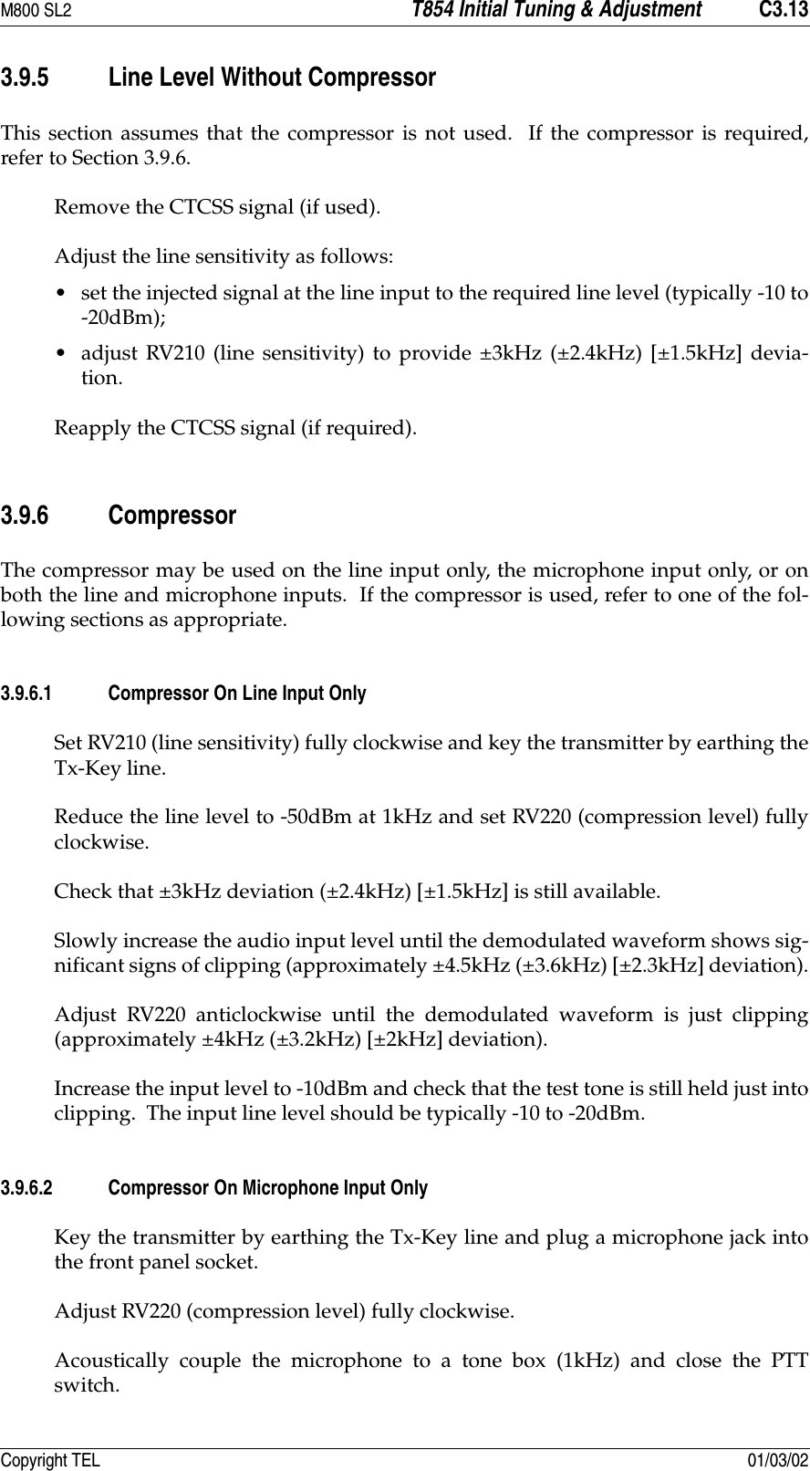 M800 SL2 T854 Initial Tuning &amp; Adjustment C3.13Copyright TEL 01/03/023.9.5 Line Level Without CompressorThis section assumes that the compressor is not used.  If the compressor is required,refer to Section 3.9.6.Remove the CTCSS signal (if used).Adjust the line sensitivity as follows: •set the injected signal at the line input to the required line level (typically -10 to-20dBm);•adjust RV210 (line sensitivity) to provide ±3kHz (±2.4kHz) [±1.5kHz] devia-tion.Reapply the CTCSS signal (if required).3.9.6 CompressorThe compressor may be used on the line input only, the microphone input only, or onboth the line and microphone inputs.  If the compressor is used, refer to one of the fol-lowing sections as appropriate.3.9.6.1 Compressor On Line Input OnlySet RV210 (line sensitivity) fully clockwise and key the transmitter by earthing theTx-Key line.Reduce the line level to -50dBm at 1kHz and set RV220 (compression level) fullyclockwise.Check that ±3kHz deviation (±2.4kHz) [±1.5kHz] is still available.Slowly increase the audio input level until the demodulated waveform shows sig-nificant signs of clipping (approximately ±4.5kHz (±3.6kHz) [±2.3kHz] deviation).Adjust RV220 anticlockwise until the demodulated waveform is just clipping(approximately ±4kHz (±3.2kHz) [±2kHz] deviation).Increase the input level to -10dBm and check that the test tone is still held just intoclipping.  The input line level should be typically -10 to -20dBm.3.9.6.2 Compressor On Microphone Input OnlyKey the transmitter by earthing the Tx-Key line and plug a microphone jack intothe front panel socket.Adjust RV220 (compression level) fully clockwise.Acoustically couple the microphone to a tone box (1kHz) and close the PTTswitch.