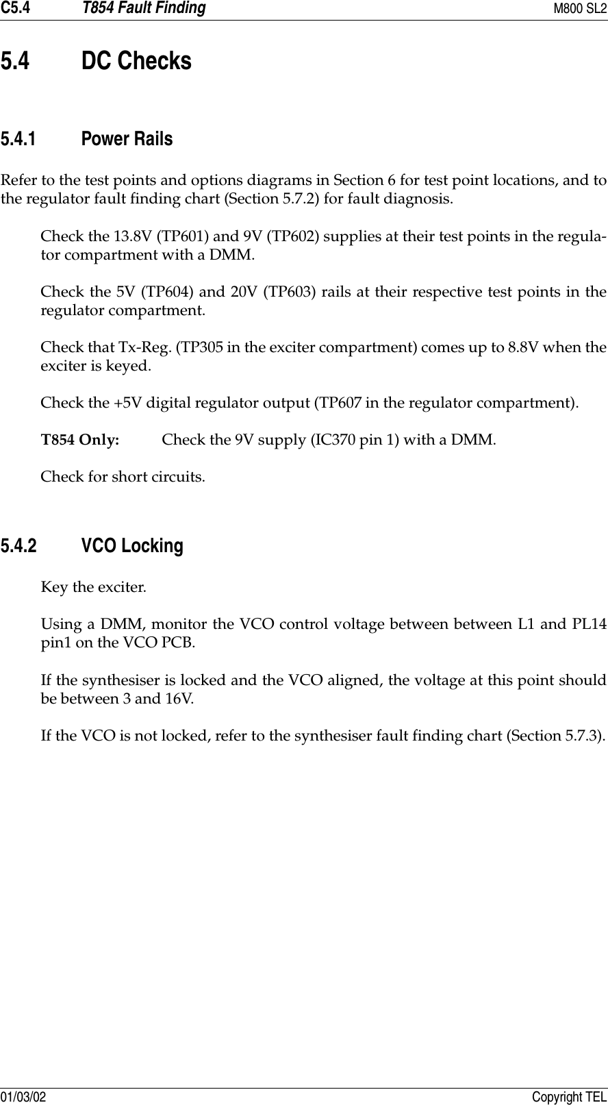 C5.4 T854 Fault Finding M800 SL201/03/02 Copyright TEL5.4 DC Checks5.4.1 Power RailsRefer to the test points and options diagrams in Section 6 for test point locations, and tothe regulator fault finding chart (Section 5.7.2) for fault diagnosis.Check the 13.8V (TP601) and 9V (TP602) supplies at their test points in the regula-tor compartment with a DMM.Check the 5V (TP604) and 20V (TP603) rails at their respective test points in theregulator compartment.Check that Tx-Reg. (TP305 in the exciter compartment) comes up to 8.8V when theexciter is keyed.Check the +5V digital regulator output (TP607 in the regulator compartment).T854 Only: Check the 9V supply (IC370 pin 1) with a DMM.Check for short circuits.5.4.2 VCO LockingKey the exciter.Using a DMM, monitor the VCO control voltage between between L1 and PL14pin1 on the VCO PCB.If the synthesiser is locked and the VCO aligned, the voltage at this point shouldbe between 3 and 16V.If the VCO is not locked, refer to the synthesiser fault finding chart (Section 5.7.3).