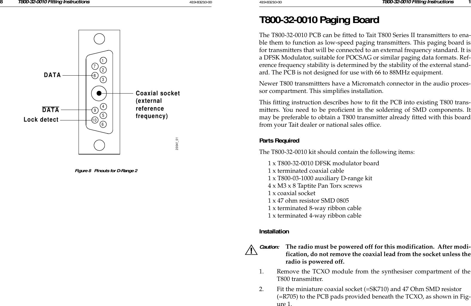 8T800-32-0010 Fitting Instructions 419-83210-00 419-83210-00 T800-32-0010 Fitting Instructions 1Figure 8   Pinouts for D-Range 212345689102004f_01DATADATALock detectCoaxial socket(externalreferencefrequency)7T800-32-0010 Paging BoardThe T800-32-0010 PCB can be fitted to Tait T800 Series II transmitters to ena-ble them to function as low-speed paging transmitters. This paging board isfor transmitters that will be connected to an external frequency standard. It isa DFSK Modulator, suitable for POCSAG or similar paging data formats. Ref-erence frequency stability is determined by the stability of the external stand-ard. The PCB is not designed for use with 66 to 88MHz equipment. Newer T800 transmittters have a Micromatch connector in the audio proces-sor compartment. This simplifies installation. This fitting instruction describes how to fit the PCB into existing T800 trans-mitters. You need to be proficient in the soldering of SMD components. Itmay be preferable to obtain a T800 transmitter already fitted with this boardfrom your Tait dealer or national sales office. Parts RequiredThe T800-32-0010 kit should contain the following items:1 x T800-32-0010 DFSK modulator board1 x terminated coaxial cable1 x T800-03-1000 auxiliary D-range kit4 x M3 x 8 Taptite Pan Torx screws1 x coaxial socket1 x 47 ohm resistor SMD 08051 x terminated 8-way ribbon cable1 x terminated 4-way ribbon cableInstallationCaution: The radio must be powered off for this modification.  After modi-fication, do not remove the coaxial lead from the socket unless theradio is powered off.1. Remove the TCXO module from the synthesiser compartment of theT800 transmitter.2. Fit the miniature coaxial socket (=SK710) and 47 Ohm SMD resistor (=R705) to the PCB pads provided beneath the TCXO, as shown in Fig-ure 1.