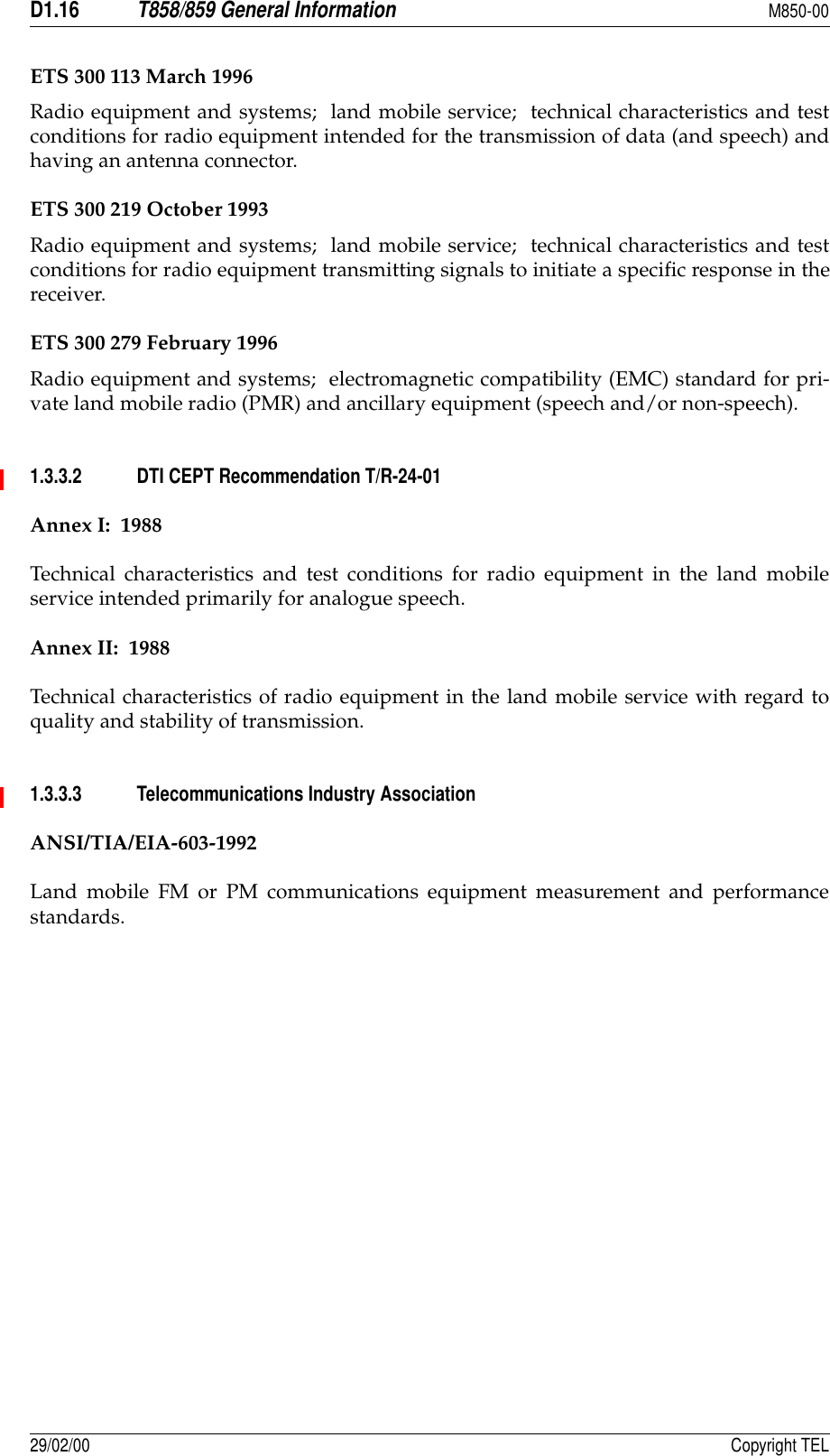 D1.16T858/859 General InformationM850-0029/02/00 Copyright TELETS 300 113 March 1996Radio equipment and systems;  land mobile service;  technical characteristics and testconditions for radio equipment intended for the transmission of data (and speech) andhaving an antenna connector.ETS 300 219 October 1993Radio equipment and systems;  land mobile service;  technical characteristics and testconditions for radio equipment transmitting signals to initiate a specific response in thereceiver.ETS 300 279 February 1996Radio equipment and systems;  electromagnetic compatibility (EMC) standard for pri-vate land mobile radio (PMR) and ancillary equipment (speech and/or non-speech).1.3.3.2 DTI CEPT Recommendation T/R-24-01Annex I:  1988Technical characteristics and test conditions for radio equipment in the land mobileservice intended primarily for analogue speech.Annex II:  1988Technical characteristics of radio equipment in the land mobile service with regard toquality and stability of transmission.1.3.3.3 Telecommunications Industry AssociationANSI/TIA/EIA-603-1992Land mobile FM or PM communications equipment measurement and performancestandards.