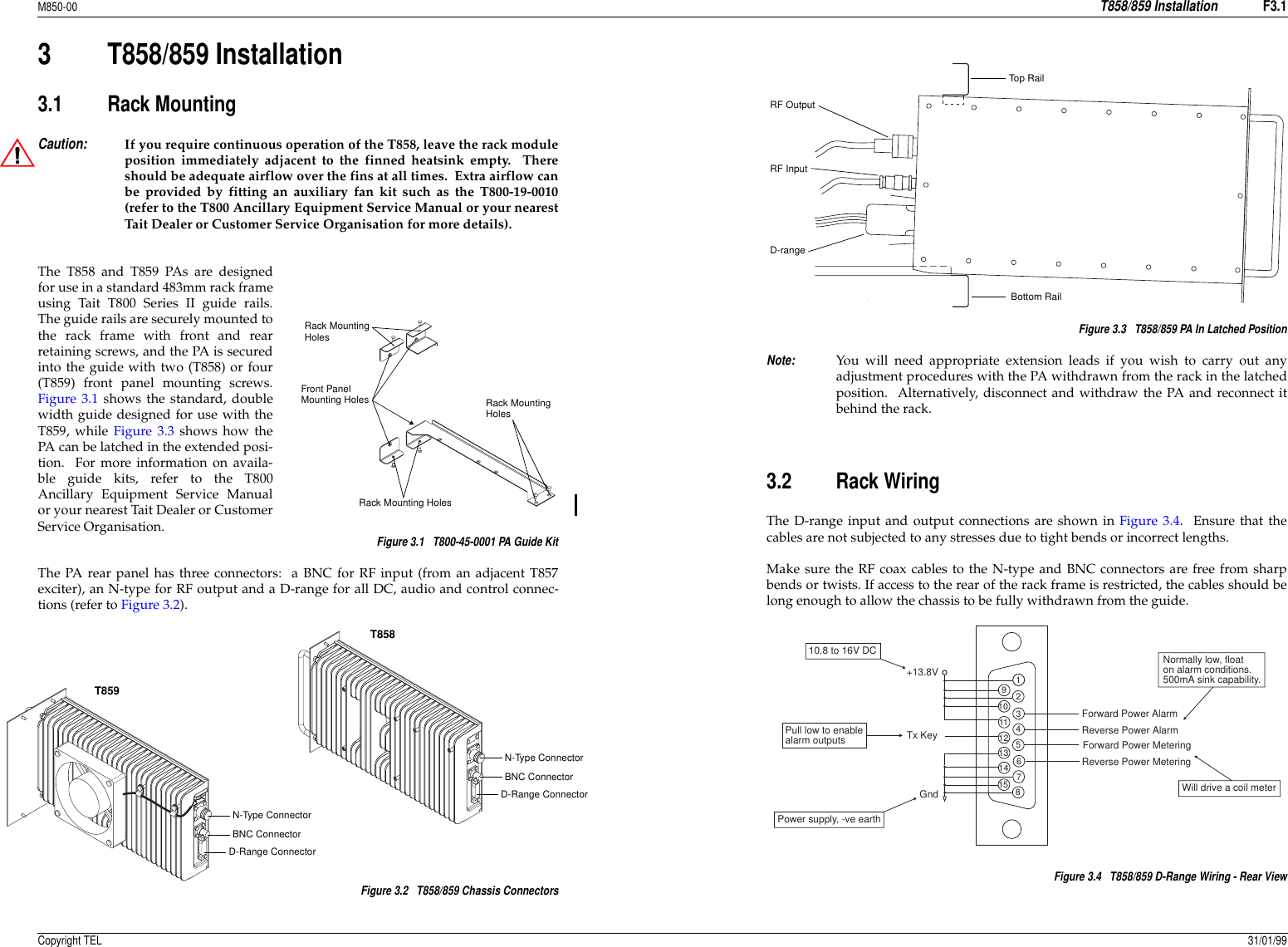 M850-00T858/859 InstallationF3.1Copyright TEL 31/01/993 T858/859 Installation3.1 Rack MountingCaution:If you require continuous operation of the T858, leave the rack moduleposition immediately adjacent to the finned heatsink empty.  Thereshould be adequate airflow over the fins at all times.  Extra airflow canbe provided by fitting an auxiliary fan kit such as the T800-19-0010(refer to the T800 Ancillary Equipment Service Manual or your nearestTait Dealer or Customer Service Organisation for more details).The T858 and T859 PAs are designedfor use in a standard 483mm rack frameusing Tait T800 Series II guide rails.The guide rails are securely mounted tothe rack frame with front and rearretaining screws, and the PA is securedinto the guide with two (T858) or four(T859) front panel mounting screws.Figure 3.1 shows the standard, doublewidth guide designed for use with theT859, while Figure 3.3 shows how thePA can be latched in the extended posi-tion.  For more information on availa-ble guide kits, refer to the T800Ancillary Equipment Service Manualor your nearest Tait Dealer or CustomerService Organisation.  Figure 3.1   T800-45-0001 PA Guide KitThe PA rear panel has three connectors:  a BNC for RF input (from an adjacent T857exciter), an N-type for RF output and a D-range for all DC, audio and control connec-tions (refer to Figure 3.2).Figure 3.2   T858/859 Chassis ConnectorsFigure 3.3   T858/859 PA In Latched PositionNote:You will need appropriate extension leads if you wish to carry out anyadjustment procedures with the PA withdrawn from the rack in the latchedposition.  Alternatively, disconnect and withdraw the PA and reconnect itbehind the rack.3.2 Rack WiringThe D-range input and output connections are shown in Figure 3.4.  Ensure that thecables are not subjected to any stresses due to tight bends or incorrect lengths.Make sure the RF coax cables to the N-type and BNC connectors are free from sharpbends or twists. If access to the rear of the rack frame is restricted, the cables should belong enough to allow the chassis to be fully withdrawn from the guide.Figure 3.4   T858/859 D-Range Wiring - Rear ViewFront PanelMounting HolesRack MountingHolesRack MountingHolesRack Mounting HolesN-Type ConnectorBNC ConnectorD-Range ConnectorN-Type ConnectorBNC ConnectorD-Range ConnectorT858T859RF OutputRF InputD-rangeTop RailBottom Rail123456789101112131415Normally low, floaton alarm conditions.500mA sink capability.Pull low to enablealarm outputsPower supply, -ve earthWill drive a coil meter10.8 to 16V DCReverse Power MeteringForward Power MeteringReverse Power AlarmForward Power AlarmTx Key +13.8VGnd