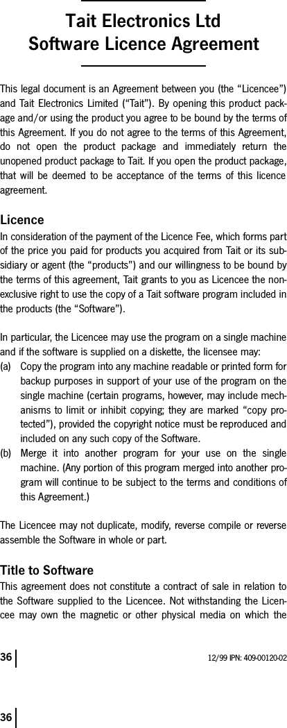 36 12/99 IPN: 409-00120-0236Tait Electronics LtdSoftware Licence AgreementThis legal document is an Agreement between you (the “Licencee”)and Tait Electronics Limited (“Tait”). By opening this product pack-age and/or using the product you agree to be bound by the terms ofthis Agreement. If you do not agree to the terms of this Agreement,do not open the product package and immediately return theunopened product package to Tait. If you open the product package,that will be deemed to be acceptance of the terms of this licenceagreement.LicenceIn consideration of the payment of the Licence Fee, which forms partof the price you paid for products you acquired from Tait or its sub-sidiary or agent (the “products”) and our willingness to be bound bythe terms of this agreement, Tait grants to you as Licencee the non-exclusive right to use the copy of a Tait software program included inthe products (the “Software”).In particular, the Licencee may use the program on a single machineand if the software is supplied on a diskette, the licensee may:(a) Copy the program into any machine readable or printed form forbackup purposes in support of your use of the program on thesingle machine (certain programs, however, may include mech-anisms to limit or inhibit copying; they are marked “copy pro-tected”), provided the copyright notice must be reproduced andincluded on any such copy of the Software.(b) Merge it into another program for your use on the singlemachine. (Any portion of this program merged into another pro-gram will continue to be subject to the terms and conditions ofthis Agreement.)The Licencee may not duplicate, modify, reverse compile or reverseassemble the Software in whole or part.Title to SoftwareThis agreement does not constitute a contract of sale in relation tothe Software supplied to the Licencee. Not withstanding the Licen-cee may own the magnetic or other physical media on which the