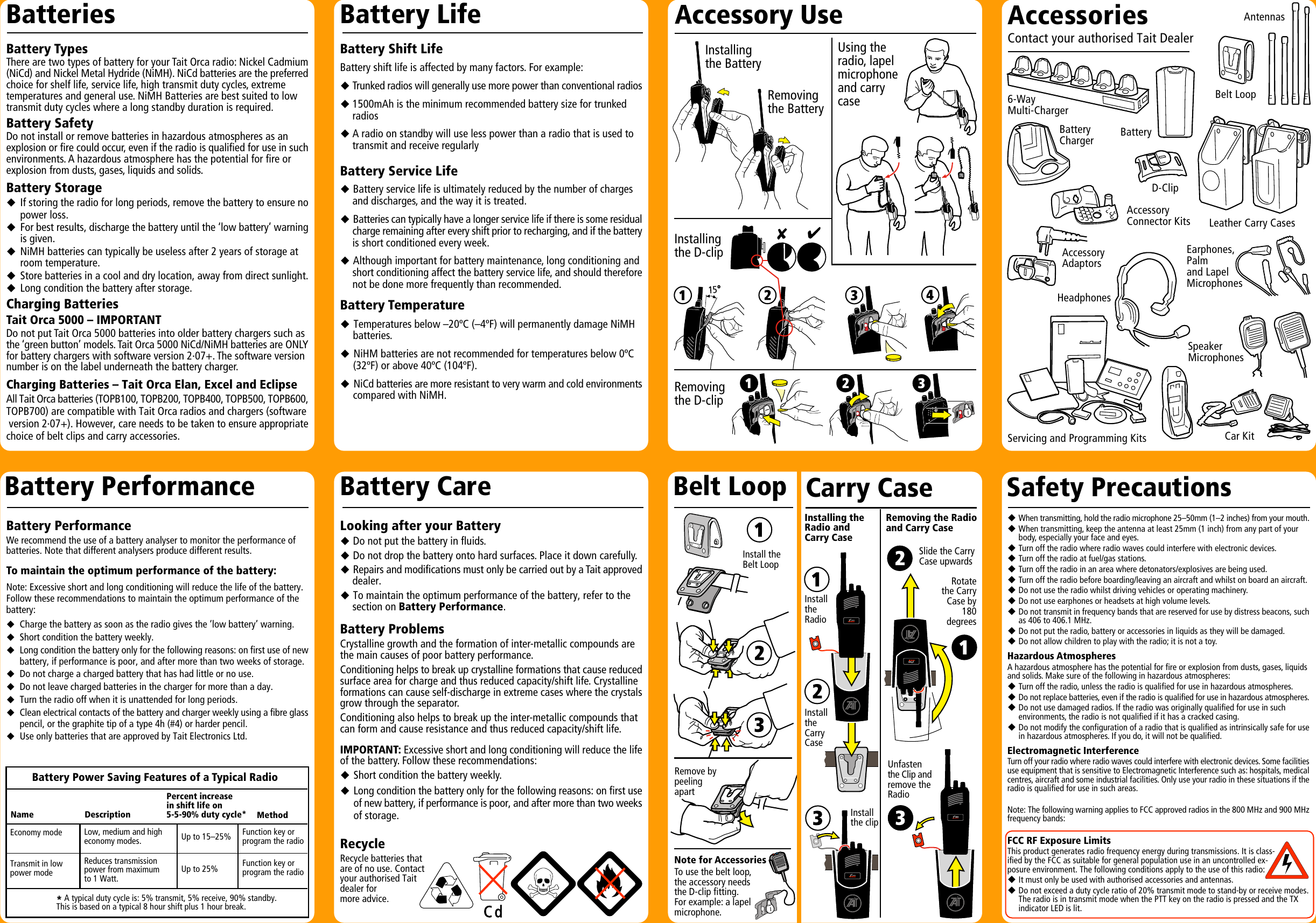 Looking after your BatteryuDo not put the battery in fluids.uDo not drop the battery onto hard surfaces. Place it down carefully.uRepairs and modifications must only be carried out by a Tait approveddealer.uTo maintain the optimum performance of the battery, refer to thesection on Battery Performance.Battery ProblemsCrystalline growth and the formation of inter-metallic compounds arethe main causes of poor battery performance.Conditioning helps to break up crystalline formations that cause reducedsurface area for charge and thus reduced capacity/shift life. Crystallineformations can cause self-discharge in extreme cases where the crystalsgrow through the separator.Conditioning also helps to break up the inter-metallic compounds thatcan form and cause resistance and thus reduced capacity/shift life.IMPORTANT: Excessive short and long conditioning will reduce the lifeof the battery. Follow these recommendations:uShort condition the battery weekly.uLong condition the battery only for the following reasons: on first useof new battery, if performance is poor, and after more than two weeksof storage.RecycleRecycle batteries thatare of no use. Contactyour authorised Taitdealer formore advice.Safety PrecautionsEarphones,Palmand LapelMicrophonesBatteryCharger6-WayMulti-ChargerBatteryAntennasAccessoryConnector KitsD-ClipLeather Carry CasesBelt LoopCar KitAccessoryAdaptorsHeadphonesServicing and Programming KitsSpeakerMicrophonesAccessoriesContact your authorised Tait DealerAccessory UseCarry CaseBelt LoopInstallingthe D-clipNote for AccessoriesTo use the belt loop,the accessory needsthe D-clip fitting.For example: a lapelmicrophone.Using theradio, lapelmicrophoneand carrycaseRemove bypeelingapartInstall theBelt LoopRemovingthe D-clipInstallingthe BatteryRemovingthe BatteryInstalling theRadio andCarry CaseRemoving the Radioand Carry CaseRotatethe CarryCase by180degreesSlide the CarryCase upwardsUnfastenthe Clip andremove theRadioInstallthe clipInstalltheRadioInstalltheCarryCaseBattery PerformanceBattery TypesThere are two types of battery for your Tait Orca radio: Nickel Cadmium(NiCd) and Nickel Metal Hydride (NiMH). NiCd batteries are the preferredchoice for shelf life, service life, high transmit duty cycles, extremetemperatures and general use. NiMH Batteries are best suited to lowtransmit duty cycles where a long standby duration is required.Battery SafetyDo not install or remove batteries in hazardous atmospheres as anexplosion or fire could occur, even if the radio is qualified for use in suchenvironments. A hazardous atmosphere has the potential for fire orexplosion from dusts, gases, liquids and solids.Battery StorageuIf storing the radio for long periods, remove the battery to ensure nopower loss.uFor best results, discharge the battery until the ‘low battery’ warningis given.uNiMH batteries can typically be useless after 2 years of storage at room temperature.uStore batteries in a cool and dry location, away from direct sunlight.uLong condition the battery after storage.Charging BatteriesTait Orca 5000 – IMPORTANTDo not put Tait Orca 5000 batteries into older battery chargers such asthe ‘green button’ models. Tait Orca 5000 NiCd/NiMH batteries are ONLYfor battery chargers with software version 2·07+. The software versionnumber is on the label underneath the battery charger.Charging Batteries – Tait Orca Elan, Excel and EclipseAll Tait Orca batteries (TOPB100, TOPB200, TOPB400, TOPB500, TOPB600,TOPB700) are compatible with Tait Orca radios and chargers (software version 2·07+). However, care needs to be taken to ensure appropriatechoice of belt clips and carry accessories.Battery Shift LifeBattery shift life is affected by many factors. For example:uTrunked radios will generally use more power than conventional radiosu1500mAh is the minimum recommended battery size for trunkedradiosuA radio on standby will use less power than a radio that is used totransmit and receive regularlyBattery Service LifeuBattery service life is ultimately reduced by the number of chargesand discharges, and the way it is treated.uBatteries can typically have a longer service life if there is some residualcharge remaining after every shift prior to recharging, and if the batteryis short conditioned every week.uAlthough important for battery maintenance, long conditioning andshort conditioning affect the battery service life, and should thereforenot be done more frequently than recommended.Battery TemperatureuTemperatures below –20ºC (–4ºF) will permanently damage NiMHbatteries.uNiHM batteries are not recommended for temperatures below 0ºC(32ºF) or above 40ºC (104ºF).uNiCd batteries are more resistant to very warm and cold environmentscompared with NiMH.Battery PerformanceWe recommend the use of a battery analyser to monitor the performance ofbatteries. Note that different analysers produce different results.To maintain the optimum performance of the battery:Note: Excessive short and long conditioning will reduce the life of the battery.Follow these recommendations to maintain the optimum performance of thebattery:uCharge the battery as soon as the radio gives the ‘low battery’ warning.uShort condition the battery weekly.uLong condition the battery only for the following reasons: on first use of newbattery, if performance is poor, and after more than two weeks of storage.uDo not charge a charged battery that has had little or no use.uDo not leave charged batteries in the charger for more than a day.uTurn the radio off when it is unattended for long periods.uClean electrical contacts of the battery and charger weekly using a fibre glasspencil, or the graphite tip of a type 4h (#4) or harder pencil.uUse only batteries that are approved by Tait Electronics Ltd.Battery Power Saving Features of a Typical Radio* A typical duty cycle is: 5% transmit, 5% receive, 90% standby.This is based on a typical 8 hour shift plus 1 hour break.Reduces transmissionpower from maximumto 1 Watt.Low, medium and higheconomy modes.Battery LifeBatteriesBattery CareEconomy mode Up to 15–25%Percent increasein shift life on5-5-90% duty cycle* MethodDescriptionNameFunction key orprogram the radioFunction key orprogram the radioTransmit in lowpower mode Up to 25%uWhen transmitting, hold the radio microphone 25–50mm (1–2 inches) from your mouth.uWhen transmitting, keep the antenna at least 25mm (1 inch) from any part of yourbody, especially your face and eyes.uTurn off the radio where radio waves could interfere with electronic devices.uTurn off the radio at fuel/gas stations.uTurn off the radio in an area where detonators/explosives are being used.uTurn off the radio before boarding/leaving an aircraft and whilst on board an aircraft.uDo not use the radio whilst driving vehicles or operating machinery.uDo not use earphones or headsets at high volume levels.uDo not transmit in frequency bands that are reserved for use by distress beacons, suchas 406 to 406.1 MHz.uDo not put the radio, battery or accessories in liquids as they will be damaged.uDo not allow children to play with the radio; it is not a toy.Hazardous AtmospheresA hazardous atmosphere has the potential for fire or explosion from dusts, gases, liquidsand solids. Make sure of the following in hazardous atmospheres:uTurn off the radio, unless the radio is qualified for use in hazardous atmospheres.uDo not replace batteries, even if the radio is qualified for use in hazardous atmospheres.uDo not use damaged radios. If the radio was originally qualified for use in such environments, the radio is not qualified if it has a cracked casing.uDo not modify the configuration of a radio that is qualified as intrinsically safe for usein hazardous atmospheres. If you do, it will not be qualified.Electromagnetic InterferenceTurn off your radio where radio waves could interfere with electronic devices. Some facilitiesuse equipment that is sensitive to Electromagnetic Interference such as: hospitals, medicalcentres, aircraft and some industrial facilities. Only use your radio in these situations if theradio is qualified for use in such areas.Note: The following warning applies to FCC approved radios in the 800 MHz and 900 MHzfrequency bands:FCC RF Exposure LimitsThis product generates radio frequency energy during transmissions. It is class-ified by the FCC as suitable for general population use in an uncontrolled ex-posure environment. The following conditions apply to the use of this radio:uIt must only be used with authorised accessories and antennas.uDo not exceed a duty cycle ratio of 20% transmit mode to stand-by or receive modes.The radio is in transmit mode when the PTT key on the radio is pressed and the TX  indicator LED is lit.