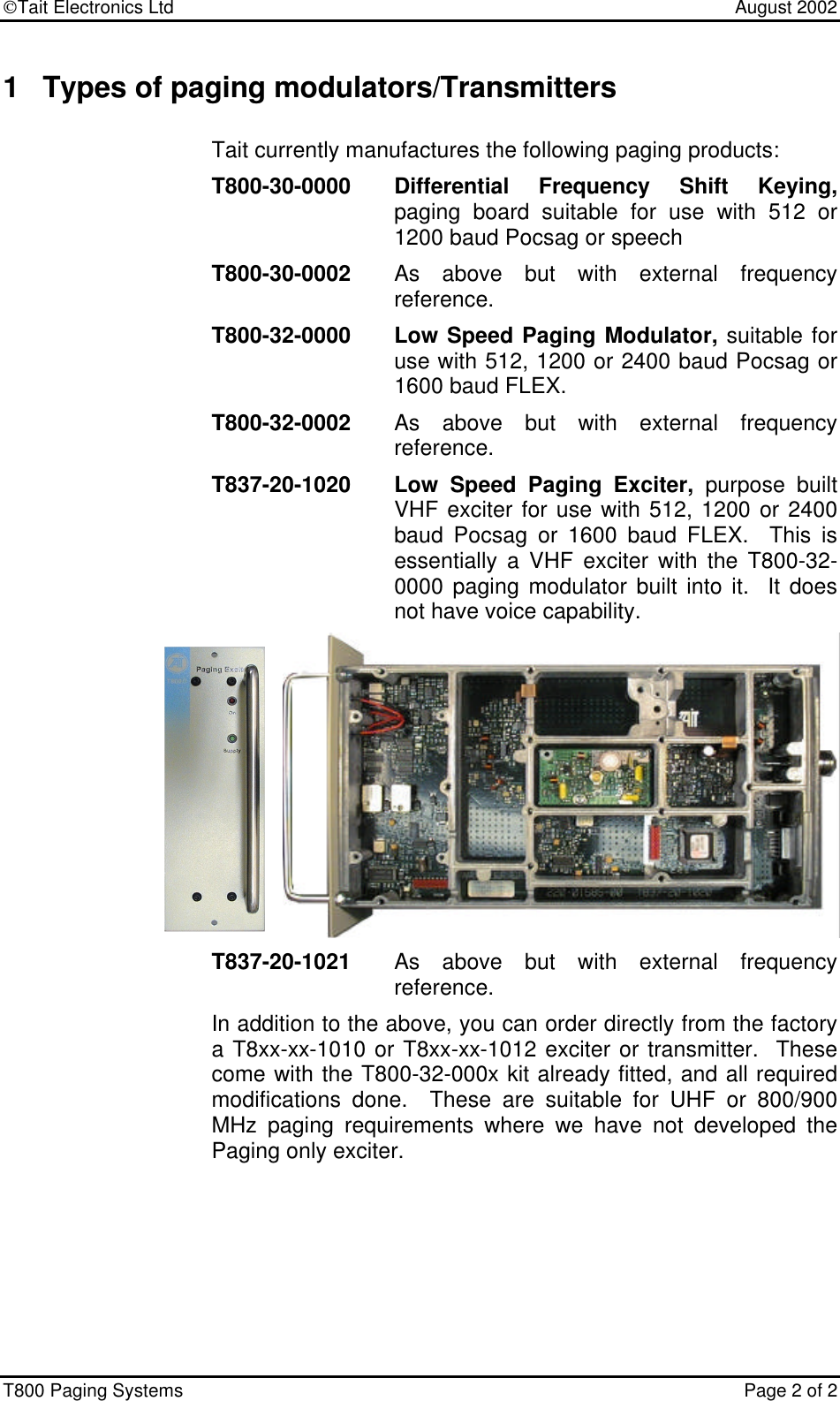 Tait Electronics Ltd    August 2002 T800 Paging Systems  Page 2 of 2  1 Types of paging modulators/Transmitters Tait currently manufactures the following paging products: T800-30-0000 Differential Frequency Shift Keying, paging board suitable for use with 512 or 1200 baud Pocsag or speech T800-30-0002 As above but with external frequency reference. T800-32-0000 Low Speed Paging Modulator, suitable for use with 512, 1200 or 2400 baud Pocsag or 1600 baud FLEX. T800-32-0002 As above but with external frequency reference. T837-20-1020 Low Speed Paging Exciter, purpose built VHF exciter for use with 512, 1200 or 2400 baud Pocsag or 1600 baud FLEX.  This is essentially a VHF exciter with the T800-32-0000 paging modulator built into it.  It does not have voice capability. T837-20-1021 As above but with external frequency reference. In addition to the above, you can order directly from the factory a T8xx-xx-1010 or T8xx-xx-1012 exciter or transmitter.  These come with the T800-32-000x kit already fitted, and all required modifications done.  These are suitable for UHF or 800/900 MHz paging requirements where we have not developed the Paging only exciter.  