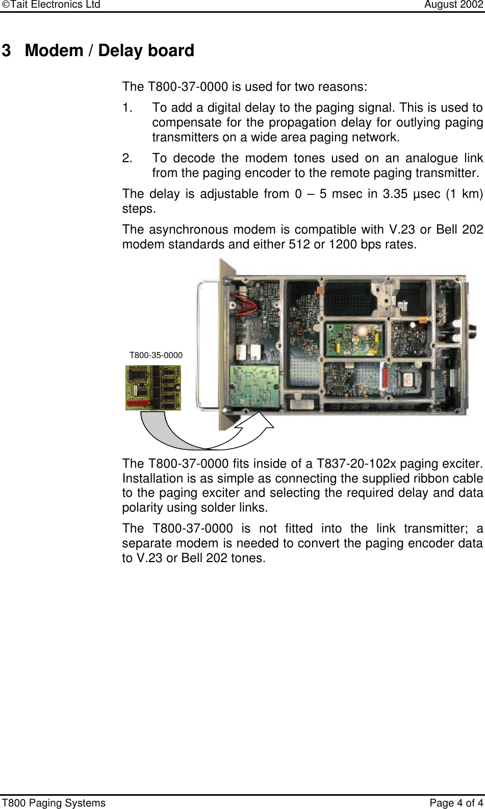 Tait Electronics Ltd    August 2002 T800 Paging Systems  Page 4 of 4  3 Modem / Delay board The T800-37-0000 is used for two reasons: 1. To add a digital delay to the paging signal. This is used to compensate for the propagation delay for outlying paging transmitters on a wide area paging network. 2. To decode the modem tones used on an analogue link from the paging encoder to the remote paging transmitter.  The delay is adjustable from 0 – 5 msec in 3.35 µsec (1 km) steps.   The asynchronous modem is compatible with V.23 or Bell 202 modem standards and either 512 or 1200 bps rates.   The T800-37-0000 fits inside of a T837-20-102x paging exciter.  Installation is as simple as connecting the supplied ribbon cable to the paging exciter and selecting the required delay and data polarity using solder links.   The T800-37-0000 is not fitted into the link transmitter; a separate modem is needed to convert the paging encoder data to V.23 or Bell 202 tones. T800-35-0000 