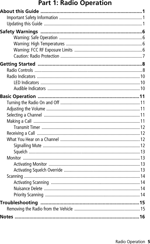 Radio Operation 5Part 1: Radio OperationAbout this Guide ...........................................................................1Important Safety Information .......................................................................1Updating this Guide ....................................................................................1Safety Warnings  ...........................................................................6Warning: Safe Operation .......................................................................6Warning: High Temperatures .................................................................6Warning: FCC RF Exposure Limits  ..........................................................6Caution: Radio Protection ......................................................................7Getting Started  .............................................................................8Radio Controls ............................................................................................8Radio Indicators ........................................................................................10LED Indicators .....................................................................................10Audible Indicators  ...............................................................................10Basic Operation ...........................................................................11Turning the Radio On and Off ....................................................................11Adjusting the Volume ................................................................................11Selecting a Channel  ..................................................................................11Making a Call  ...........................................................................................11Transmit Timer ....................................................................................12Receiving a Call  ........................................................................................12What You Hear on a Channel ....................................................................12Signalling Mute ...................................................................................12Squelch ...............................................................................................13Monitor ....................................................................................................13Activating Monitor  ..............................................................................13Activating Squelch Override .................................................................13Scanning ...................................................................................................14Activating Scanning  ............................................................................14Nuisance Delete ..................................................................................14Priority Scanning  .................................................................................14Troubleshooting .........................................................................15Removing the Radio from the Vehicle  ........................................................15Notes ............................................................................................16