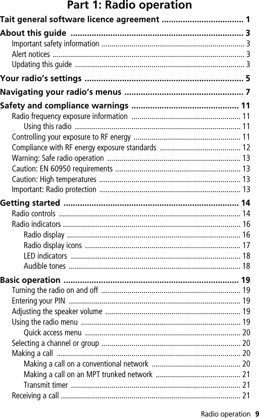 Radio operation 9Part 1: Radio operationTait general software licence agreement ................................... 1About this guide  .......................................................................... 3Important safety information ....................................................................... 3Alert notices ............................................................................................... 3Updating this guide .................................................................................... 3Your radio’s settings .................................................................... 5Navigating your radio’s menus ................................................... 7Safety and compliance warnings .............................................. 11Radio frequency exposure information  ...................................................... 11Using this radio  .................................................................................. 11Controlling your exposure to RF energy ..................................................... 11Compliance with RF energy exposure standards  ........................................ 12Warning: Safe radio operation  .................................................................. 13Caution: EN 60950 requirements .............................................................. 13Caution: High temperatures ...................................................................... 13Important: Radio protection ...................................................................... 13Getting started  ........................................................................... 14Radio controls  .......................................................................................... 14Radio indicators ........................................................................................ 16Radio display ...................................................................................... 16Radio display icons  ............................................................................. 17LED indicators  .................................................................................... 18Audible tones ..................................................................................... 18Basic operation ........................................................................... 19Turning the radio on and off  ..................................................................... 19Entering your PIN  ..................................................................................... 19Adjusting the speaker volume ................................................................... 19Using the radio menu  ............................................................................... 19Quick access menu  ............................................................................. 20Selecting a channel or group ..................................................................... 20Making a call  ........................................................................................... 20Making a call on a conventional network  ............................................ 20Making a call on an MPT trunked network  .......................................... 21Transmit timer  .................................................................................... 21Receiving a call ......................................................................................... 21