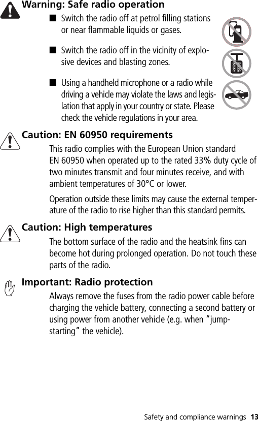Safety and compliance warnings 13Warning: Safe radio operation■Switch the radio off at petrol filling stations or near flammable liquids or gases.■Switch the radio off in the vicinity of explo-sive devices and blasting zones.■Using a handheld microphone or a radio while driving a vehicle may violate the laws and legis-lation that apply in your country or state. Please check the vehicle regulations in your area.Caution: EN 60950 requirementsThis radio complies with the European Union standard EN 60950 when operated up to the rated 33% duty cycle of two minutes transmit and four minutes receive, and with ambient temperatures of 30°C or lower.Operation outside these limits may cause the external temper-ature of the radio to rise higher than this standard permits.Caution: High temperaturesThe bottom surface of the radio and the heatsink fins can become hot during prolonged operation. Do not touch these parts of the radio.Important: Radio protectionAlways remove the fuses from the radio power cable before charging the vehicle battery, connecting a second battery or using power from another vehicle (e.g. when “jump-starting” the vehicle).