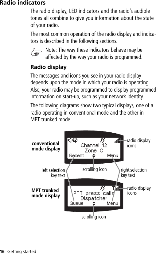 16 Getting startedRadio indicatorsThe radio display, LED indicators and the radio’s audible tones all combine to give you information about the state of your radio.The most common operation of the radio display and indica-tors is described in the following sections.Note: The way these indicators behave may be affected by the way your radio is programmed.Radio displayThe messages and icons you see in your radio display depends upon the mode in which your radio is operating. Also, your radio may be programmed to display programmed information on start-up, such as your network identity. The following diagrams show two typical displays, one of a radio operating in conventional mode and the other in MPT trunked mode.conventional mode displayMPT trunked mode displayscrolling iconscrolling iconleft selectionkey textright selection key textradio display iconsradio display icons