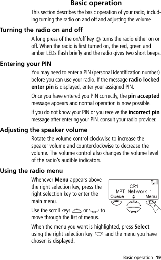 Basic operation 19Basic operationThis section describes the basic operation of your radio, includ-ing turning the radio on and off and adjusting the volume.Turning the radio on and offA long press of the on/off key   turns the radio either on or off. When the radio is first turned on, the red, green and amber LEDs flash briefly and the radio gives two short beeps.Entering your PINYou may need to enter a PIN (personal identification number) before you can use your radio. If the message radio locked enter pin is displayed, enter your assigned PIN.Once you have entered you PIN correctly, the pin accepted message appears and normal operation is now possible.If you do not know your PIN or you receive the incorrect pin message after entering your PIN, consult your radio provider.Adjusting the speaker volumeRotate the volume control clockwise to increase the speaker volume and counterclockwise to decrease the volume. The volume control also changes the volume level of the radio’s audible indicators. Using the radio menuWhenever Menu appears above the right selection key, press the right selection key to enter the main menu.Use the scroll keys   or   to move through the list of menus.When the menu you want is highlighted, press Select using the right selection key   and the menu you have chosen is displayed.