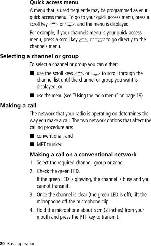 20 Basic operationQuick access menuA menu that is used frequently may be programmed as your quick access menu. To go to your quick access menu, press a scroll key   or  , and the menu is displayed.For example, if your channels menu is your quick access menu, press a scroll key   or   to go directly to the channels menu.Selecting a channel or groupTo select a channel or group you can either:■use the scroll keys   or   to scroll through the channel list until the channel or group you want is displayed, or■use the menu (see “Using the radio menu” on page 19).Making a callThe network that your radio is operating on determines the way you make a call. The two network options that affect the calling procedure are:■conventional, and■MPT trunked.Making a call on a conventional network1. Select the required channel, group or zone.2. Check the green LED.If the green LED is glowing, the channel is busy and you cannot transmit.3. Once the channel is clear (the green LED is off), lift the microphone off the microphone clip.4. Hold the microphone about 5cm (2 inches) from your mouth and press the PTT key to transmit.