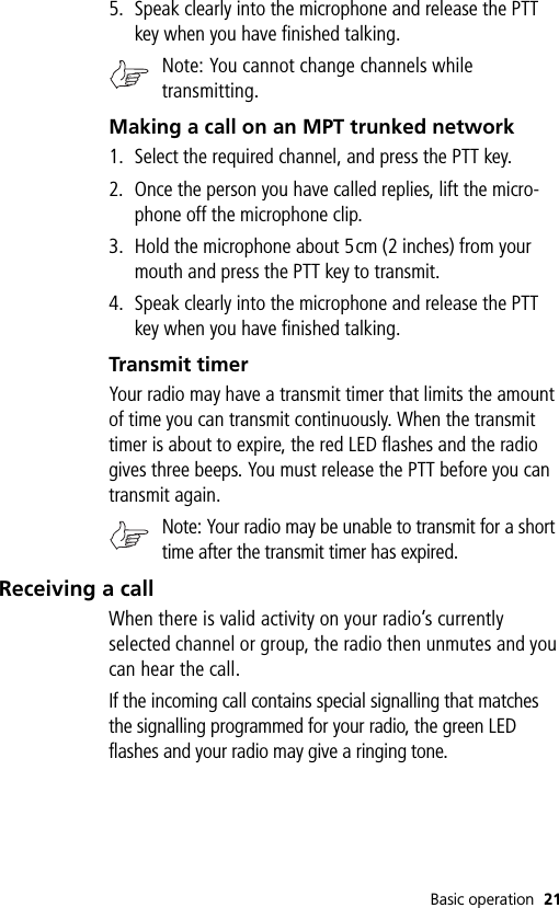 Basic operation 215. Speak clearly into the microphone and release the PTT key when you have finished talking.Note: You cannot change channels while transmitting.Making a call on an MPT trunked network1. Select the required channel, and press the PTT key.2. Once the person you have called replies, lift the micro-phone off the microphone clip.3. Hold the microphone about 5cm (2 inches) from your mouth and press the PTT key to transmit.4. Speak clearly into the microphone and release the PTT key when you have finished talking.Transmit timerYour radio may have a transmit timer that limits the amount of time you can transmit continuously. When the transmit timer is about to expire, the red LED flashes and the radio gives three beeps. You must release the PTT before you can transmit again.Note: Your radio may be unable to transmit for a short time after the transmit timer has expired.Receiving a callWhen there is valid activity on your radio’s currently selected channel or group, the radio then unmutes and you can hear the call.If the incoming call contains special signalling that matches the signalling programmed for your radio, the green LED flashes and your radio may give a ringing tone.