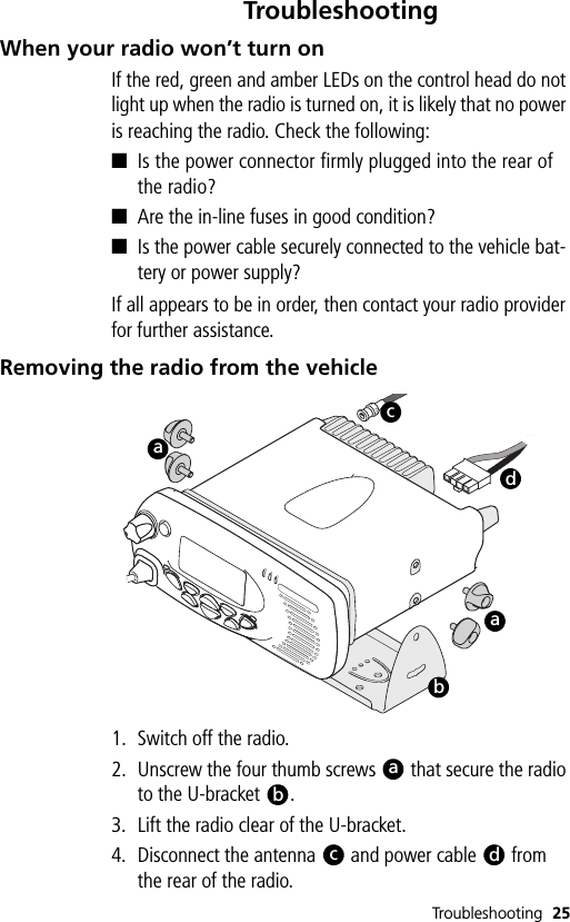 Troubleshooting 25TroubleshootingWhen your radio won’t turn onIf the red, green and amber LEDs on the control head do not light up when the radio is turned on, it is likely that no power is reaching the radio. Check the following:■Is the power connector firmly plugged into the rear of the radio?■Are the in-line fuses in good condition?■Is the power cable securely connected to the vehicle bat-tery or power supply?If all appears to be in order, then contact your radio provider for further assistance.Removing the radio from the vehicle1. Switch off the radio.2. Unscrew the four thumb screws   that secure the radio to the U-bracket  .3. Lift the radio clear of the U-bracket.4. Disconnect the antenna   and power cable   from the rear of the radio.baacdabcd