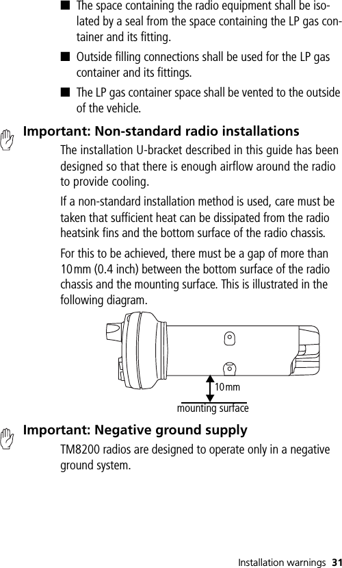 Installation warnings 31■The space containing the radio equipment shall be iso-lated by a seal from the space containing the LP gas con-tainer and its fitting.■Outside filling connections shall be used for the LP gas container and its fittings.■The LP gas container space shall be vented to the outside of the vehicle.Important: Non-standard radio installationsThe installation U-bracket described in this guide has been designed so that there is enough airflow around the radio to provide cooling.If a non-standard installation method is used, care must be taken that sufficient heat can be dissipated from the radio heatsink fins and the bottom surface of the radio chassis. For this to be achieved, there must be a gap of more than 10mm (0.4 inch) between the bottom surface of the radio chassis and the mounting surface. This is illustrated in the following diagram.Important: Negative ground supplyTM8200 radios are designed to operate only in a negative ground system.10mmmounting surface