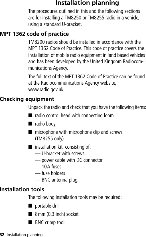 32 Installation planningInstallation planningThe procedures outlined in this and the following sections are for installing a TM8250 or TM8255 radio in a vehicle, using a standard U-bracket.MPT 1362 code of practiceTM8200 radios should be installed in accordance with the MPT 1362 Code of Practice. This code of practice covers the installation of mobile radio equipment in land based vehicles and has been developed by the United Kingdom Radiocom-munications Agency.The full text of the MPT 1362 Code of Practice can be found at the Radiocommunications Agency website,www.radio.gov.uk.Checking equipmentUnpack the radio and check that you have the following items:■radio control head with connecting loom■radio body■microphone with microphone clip and screws (TM8255 only)■installation kit, consisting of:— U-bracket with screws— power cable with DC connector— 10A fuses— fuse holders— BNC antenna plug.Installation toolsThe following installation tools may be required:■portable drill■8mm (0.3 inch) socket■BNC crimp tool