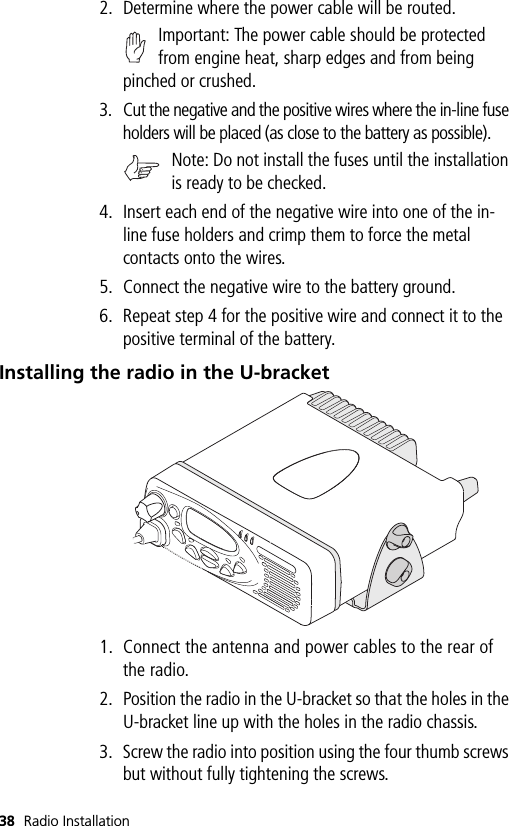 38 Radio Installation2. Determine where the power cable will be routed. Important: The power cable should be protected from engine heat, sharp edges and from being pinched or crushed.3. Cut the negative and the positive wires where the in-line fuse holders will be placed (as close to the battery as possible).Note: Do not install the fuses until the installation is ready to be checked.4. Insert each end of the negative wire into one of the in-line fuse holders and crimp them to force the metal contacts onto the wires. 5. Connect the negative wire to the battery ground.6. Repeat step 4 for the positive wire and connect it to the positive terminal of the battery.Installing the radio in the U-bracket1. Connect the antenna and power cables to the rear of the radio.2. Position the radio in the U-bracket so that the holes in the U-bracket line up with the holes in the radio chassis.3. Screw the radio into position using the four thumb screws but without fully tightening the screws.