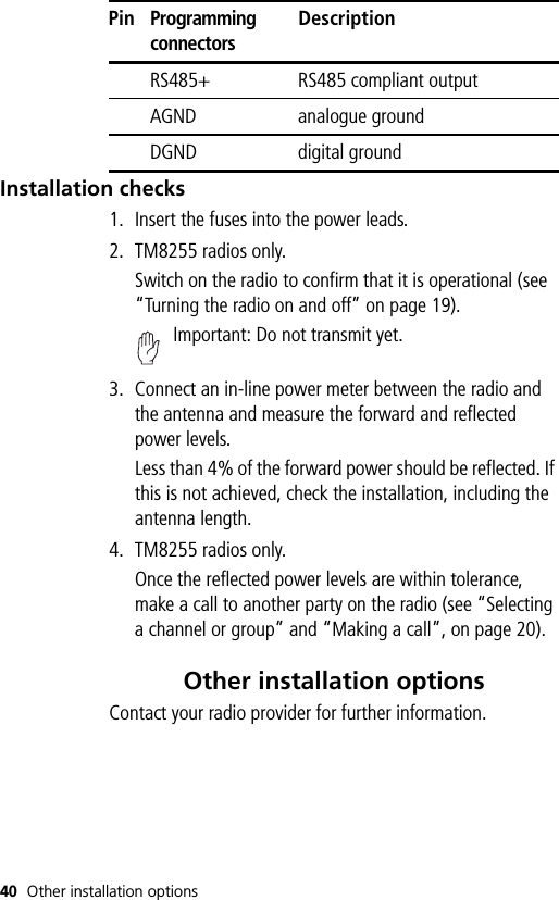 40 Other installation optionsInstallation checks1. Insert the fuses into the power leads.2. TM8255 radios only.Switch on the radio to confirm that it is operational (see “Turning the radio on and off” on page 19).Important: Do not transmit yet.3. Connect an in-line power meter between the radio and the antenna and measure the forward and reflected power levels.Less than 4% of the forward power should be reflected. If this is not achieved, check the installation, including the antenna length.4. TM8255 radios only.Once the reflected power levels are within tolerance, make a call to another party on the radio (see “Selecting a channel or group” and “Making a call”, on page 20).Other installation optionsContact your radio provider for further information.RS485+ RS485 compliant outputAGND analogue groundDGND digital groundPinProgramming connectorsDescription