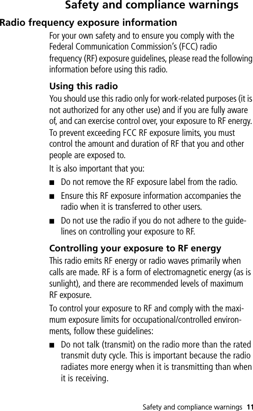 Safety and compliance warnings 11Safety and compliance warningsRadio frequency exposure informationFor your own safety and to ensure you comply with the Federal Communication Commission’s (FCC) radio frequency (RF) exposure guidelines, please read the following information before using this radio.Using this radioYou should use this radio only for work-related purposes (it is not authorized for any other use) and if you are fully aware of, and can exercise control over, your exposure to RF energy. To prevent exceeding FCC RF exposure limits, you must control the amount and duration of RF that you and other people are exposed to.It is also important that you:■Do not remove the RF exposure label from the radio.■Ensure this RF exposure information accompanies the radio when it is transferred to other users.■Do not use the radio if you do not adhere to the guide-lines on controlling your exposure to RF.Controlling your exposure to RF energyThis radio emits RF energy or radio waves primarily when calls are made. RF is a form of electromagnetic energy (as is sunlight), and there are recommended levels of maximum RF exposure. To control your exposure to RF and comply with the maxi-mum exposure limits for occupational/controlled environ-ments, follow these guidelines:■Do not talk (transmit) on the radio more than the rated transmit duty cycle. This is important because the radio radiates more energy when it is transmitting than when it is receiving.
