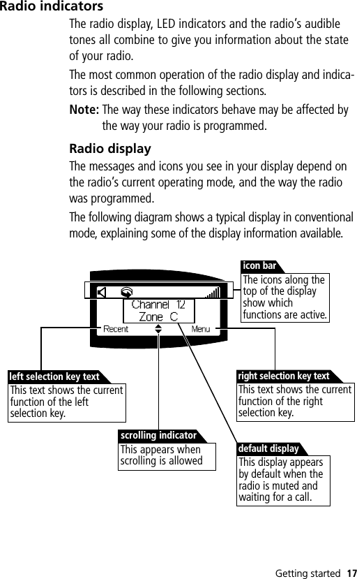 Getting started 17Radio indicatorsThe radio display, LED indicators and the radio’s audible tones all combine to give you information about the state of your radio.The most common operation of the radio display and indica-tors is described in the following sections.Note: The way these indicators behave may be affected by the way your radio is programmed.Radio displayThe messages and icons you see in your display depend on the radio’s current operating mode, and the way the radio was programmed.The following diagram shows a typical display in conventional mode, explaining some of the display information available.This text shows the current function of the right selection key.right selection key textThis text shows the current function of the left selection key.left selection key textThis appears when scrolling is allowedscrolling indicatorThe icons along the top of the display show which functions are active.icon barThis display appears by default when the radio is muted and waiting for a call.default display