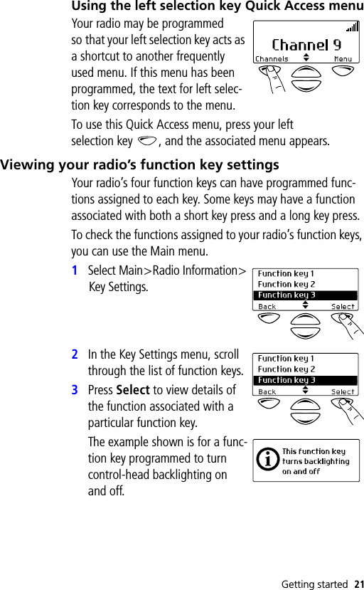 Getting started 21Using the left selection key Quick Access menuYour radio may be programmed so that your left selection key acts as a shortcut to another frequently used menu. If this menu has been programmed, the text for left selec-tion key corresponds to the menu.To use this Quick Access menu, press your left selection key , and the associated menu appears.Viewing your radio’s function key settingsYour radio’s four function keys can have programmed func-tions assigned to each key. Some keys may have a function associated with both a short key press and a long key press.To check the functions assigned to your radio’s function keys, you can use the Main menu.1Select Main&gt;Radio Information&gt;Key Settings.2In the Key Settings menu, scroll through the list of function keys.3Press Select to view details of the function associated with a particular function key.The example shown is for a func-tion key programmed to turn control-head backlighting on and off.
