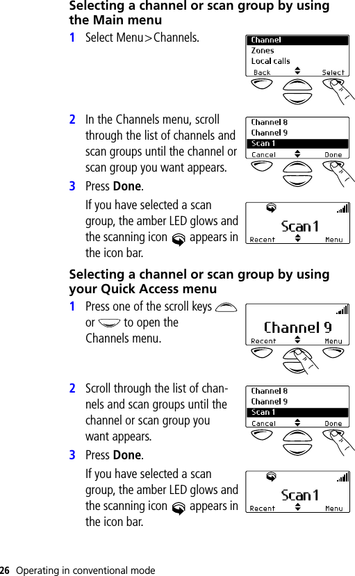 26 Operating in conventional modeSelecting a channel or scan group by using the Main menu1Select Menu&gt;Channels.2In the Channels menu, scroll through the list of channels and scan groups until the channel or scan group you want appears.3Press Done.If you have selected a scan group, the amber LED glows and the scanning icon   appears in the icon bar.Selecting a channel or scan group by using your Quick Access menu1Press one of the scroll keys   or   to open the Channels menu.2Scroll through the list of chan-nels and scan groups until the channel or scan group you want appears. 3Press Done.If you have selected a scan group, the amber LED glows and the scanning icon   appears in the icon bar.