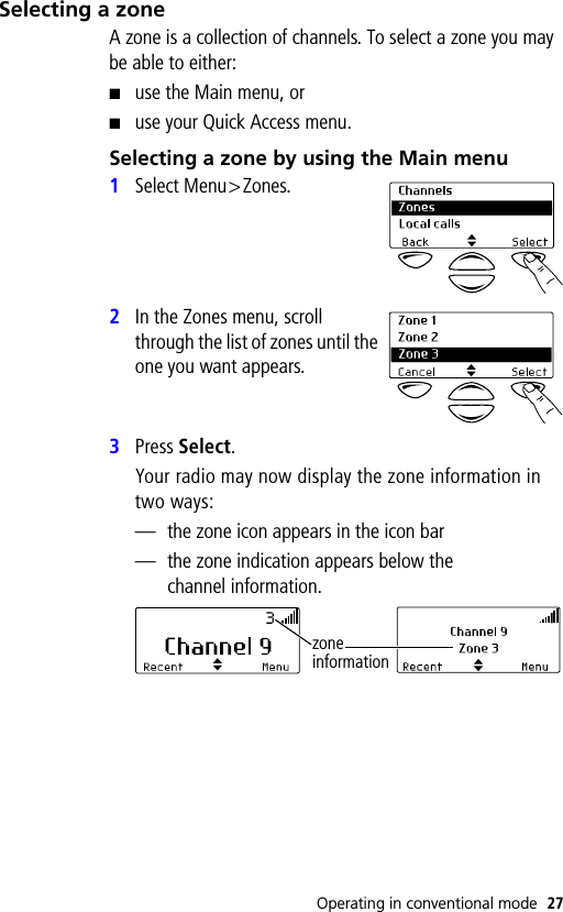 Operating in conventional mode 27Selecting a zoneA zone is a collection of channels. To select a zone you may be able to either:■use the Main menu, or■use your Quick Access menu.Selecting a zone by using the Main menu1Select Menu&gt;Zones.2In the Zones menu, scroll through the list of zones until the one you want appears.3Press Select.Your radio may now display the zone information in two ways:— the zone icon appears in the icon bar— the zone indication appears below the channel information.zone information