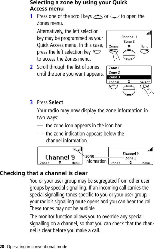 28 Operating in conventional modeSelecting a zone by using your Quick Access menu1Press one of the scroll keys   or   to open the Zones menu.Alternatively, the left selection key may be programmed as your Quick Access menu. In this case, press the left selection key   to access the Zones menu.2Scroll through the list of zones until the zone you want appears.3Press Select.Your radio may now display the zone information in two ways:— the zone icon appears in the icon bar— the zone indication appears below the channel information.Checking that a channel is clearYou or your user group may be segregated from other user groups by special signalling. If an incoming call carries the special signalling tones specific to you or your user group, your radio’s signalling mute opens and you can hear the call. These tones may not be audible.The monitor function allows you to override any special signalling on a channel, so that you can check that the chan-nel is clear before you make a call.zone information
