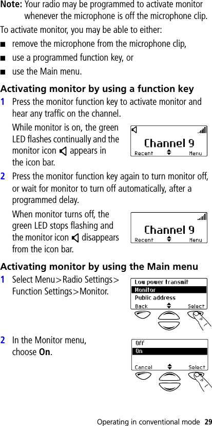 Operating in conventional mode 29Note: Your radio may be programmed to activate monitor whenever the microphone is off the microphone clip.To activate monitor, you may be able to either:■remove the microphone from the microphone clip,■use a programmed function key, or■use the Main menu.Activating monitor by using a function key1Press the monitor function key to activate monitor and hear any traffic on the channel.While monitor is on, the green LED flashes continually and the monitor icon   appears in the icon bar.2Press the monitor function key again to turn monitor off, or wait for monitor to turn off automatically, after a programmed delay.When monitor turns off, the green LED stops flashing and the monitor icon   disappears from the icon bar.Activating monitor by using the Main menu1Select Menu&gt;Radio Settings&gt;Function Settings&gt;Monitor.2In the Monitor menu, choose On.