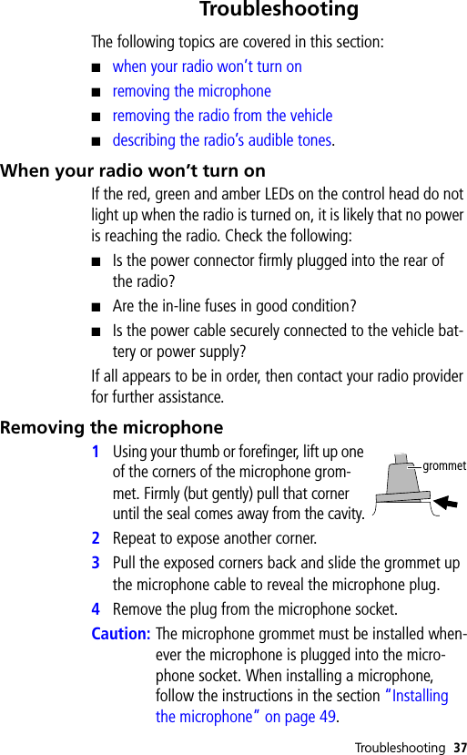 Troubleshooting 37TroubleshootingThe following topics are covered in this section:■when your radio won’t turn on■removing the microphone■removing the radio from the vehicle■describing the radio’s audible tones.When your radio won’t turn onIf the red, green and amber LEDs on the control head do not light up when the radio is turned on, it is likely that no power is reaching the radio. Check the following:■Is the power connector firmly plugged into the rear of the radio?■Are the in-line fuses in good condition?■Is the power cable securely connected to the vehicle bat-tery or power supply?If all appears to be in order, then contact your radio provider for further assistance.Removing the microphone1Using your thumb or forefinger, lift up one of the corners of the microphone grom-met. Firmly (but gently) pull that corner until the seal comes away from the cavity.2Repeat to expose another corner.3Pull the exposed corners back and slide the grommet up the microphone cable to reveal the microphone plug.4Remove the plug from the microphone socket.Caution: The microphone grommet must be installed when-ever the microphone is plugged into the micro-phone socket. When installing a microphone, follow the instructions in the section “Installing the microphone” on page 49.grommet