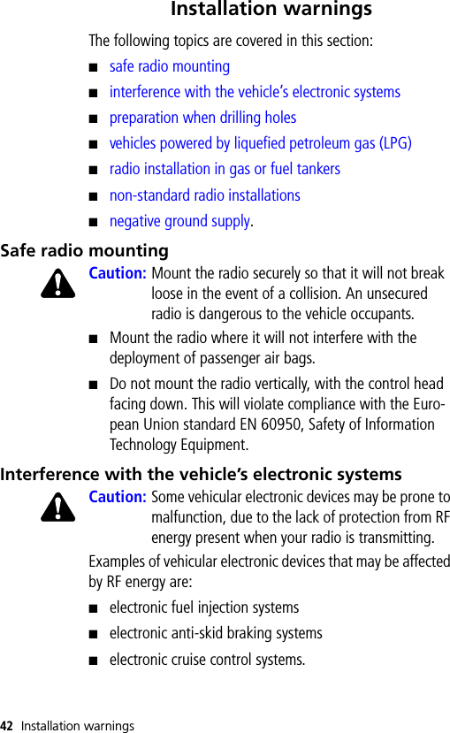 42 Installation warningsInstallation warningsThe following topics are covered in this section:■safe radio mounting■interference with the vehicle’s electronic systems■preparation when drilling holes■vehicles powered by liquefied petroleum gas (LPG)■radio installation in gas or fuel tankers■non-standard radio installations■negative ground supply.Safe radio mountingCaution: Mount the radio securely so that it will not break loose in the event of a collision. An unsecured radio is dangerous to the vehicle occupants.■Mount the radio where it will not interfere with the deployment of passenger air bags.■Do not mount the radio vertically, with the control head facing down. This will violate compliance with the Euro-pean Union standard EN 60950, Safety of Information Technology Equipment.Interference with the vehicle’s electronic systemsCaution: Some vehicular electronic devices may be prone to malfunction, due to the lack of protection from RF energy present when your radio is transmitting.Examples of vehicular electronic devices that may be affected by RF energy are:■electronic fuel injection systems■electronic anti-skid braking systems■electronic cruise control systems.