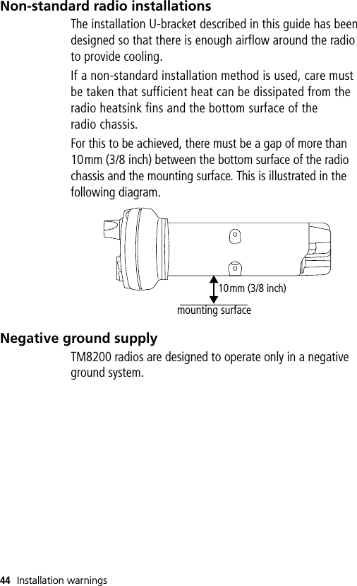 44 Installation warningsNon-standard radio installationsThe installation U-bracket described in this guide has been designed so that there is enough airflow around the radio to provide cooling.If a non-standard installation method is used, care must be taken that sufficient heat can be dissipated from the radio heatsink fins and the bottom surface of the radio chassis. For this to be achieved, there must be a gap of more than 10mm (3/8 inch) between the bottom surface of the radio chassis and the mounting surface. This is illustrated in the following diagram.Negative ground supplyTM8200 radios are designed to operate only in a negative ground system.10mm (3/8 inch)mounting surface