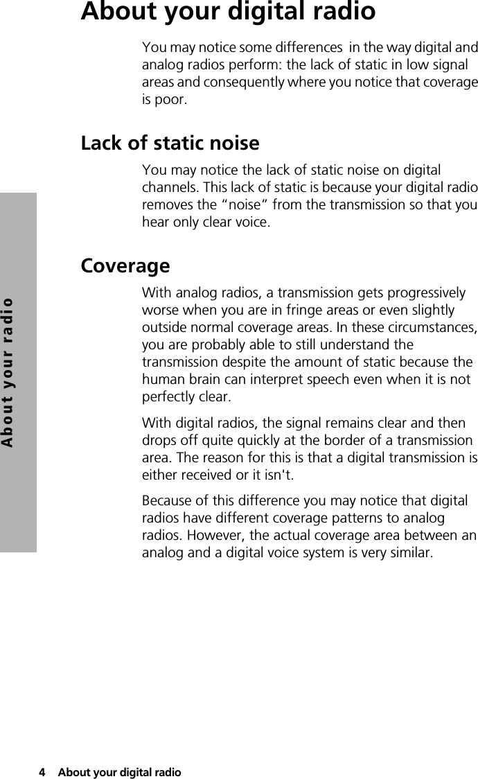 4  About your digital radioAbout your radioAbout your digital radioYou may notice some differences  in the way digital and analog radios perform: the lack of static in low signal areas and consequently where you notice that coverage is poor.Lack of static noiseYou may notice the lack of static noise on digital channels. This lack of static is because your digital radio removes the “noise” from the transmission so that you hear only clear voice. CoverageWith analog radios, a transmission gets progressively worse when you are in fringe areas or even slightly outside normal coverage areas. In these circumstances, you are probably able to still understand the transmission despite the amount of static because the human brain can interpret speech even when it is not perfectly clear. With digital radios, the signal remains clear and then drops off quite quickly at the border of a transmission area. The reason for this is that a digital transmission is either received or it isn&apos;t.Because of this difference you may notice that digital radios have different coverage patterns to analog radios. However, the actual coverage area between an analog and a digital voice system is very similar.