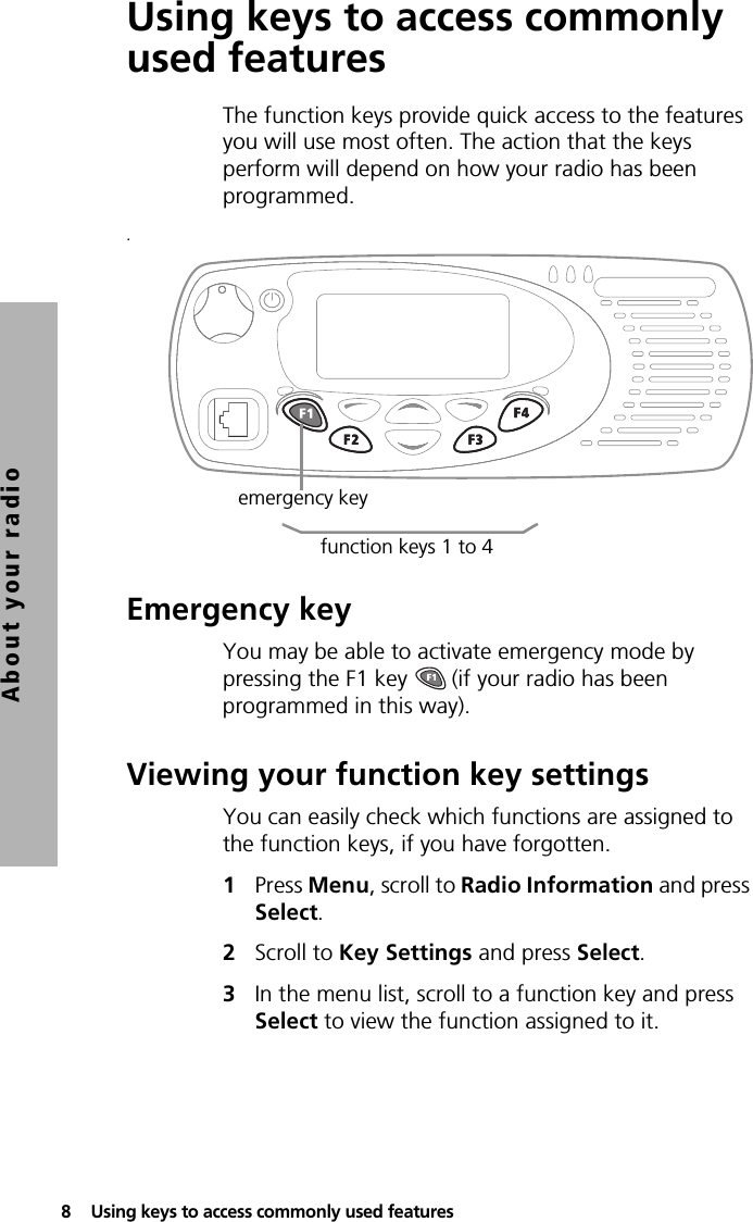8  Using keys to access commonly used featuresAbout your radioUsing keys to access commonly used featuresThe function keys provide quick access to the features you will use most often. The action that the keys perform will depend on how your radio has been programmed..Emergency keyYou may be able to activate emergency mode by pressing the F1 key   (if your radio has been programmed in this way).Viewing your function key settingsYou can easily check which functions are assigned to the function keys, if you have forgotten.1Press Menu, scroll to Radio Information and press Select.2Scroll to Key Settings and press Select.3In the menu list, scroll to a function key and press Select to view the function assigned to it.emergency keyfunction keys 1 to 4