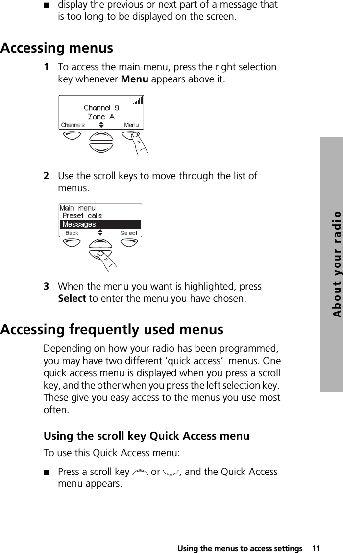  Using the menus to access settings  11About your radio■display the previous or next part of a message that is too long to be displayed on the screen.Accessing menus1To access the main menu, press the right selection key whenever Menu appears above it.2Use the scroll keys to move through the list of menus.3When the menu you want is highlighted, press Select to enter the menu you have chosen.Accessing frequently used menusDepending on how your radio has been programmed, you may have two different ‘quick access’  menus. One quick access menu is displayed when you press a scroll key, and the other when you press the left selection key.  These give you easy access to the menus you use most often.Using the scroll key Quick Access menuTo use this Quick Access menu:■Press a scroll key   or  , and the Quick Access menu appears.