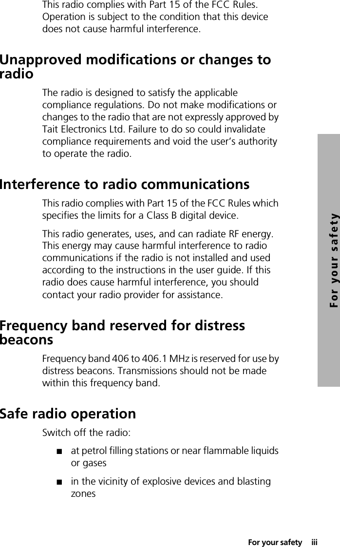  For your safety  iiiFor your safetyThis radio complies with Part 15 of the FCC Rules. Operation is subject to the condition that this device does not cause harmful interference.Unapproved modifications or changes to radioThe radio is designed to satisfy the applicable compliance regulations. Do not make modifications or changes to the radio that are not expressly approved by Tait Electronics Ltd. Failure to do so could invalidate compliance requirements and void the user’s authority to operate the radio.Interference to radio communicationsThis radio complies with Part 15 of the FCC Rules which specifies the limits for a Class B digital device.This radio generates, uses, and can radiate RF energy. This energy may cause harmful interference to radio communications if the radio is not installed and used according to the instructions in the user guide. If this radio does cause harmful interference, you should contact your radio provider for assistance.Frequency band reserved for distress beaconsFrequency band 406 to 406.1 MHz is reserved for use by distress beacons. Transmissions should not be made within this frequency band.Safe radio operationSwitch off the radio:■at petrol filling stations or near flammable liquids or gases■in the vicinity of explosive devices and blasting zones