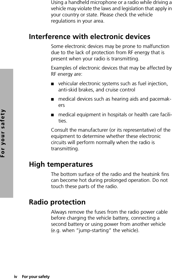 iv  For your safetyFor your safetyUsing a handheld microphone or a radio while driving a vehicle may violate the laws and legislation that apply in your country or state. Please check the vehicle regulations in your area.Interference with electronic devicesSome electronic devices may be prone to malfunction due to the lack of protection from RF energy that is present when your radio is transmitting.Examples of electronic devices that may be affected by RF energy are:■vehicular electronic systems such as fuel injection, anti-skid brakes, and cruise control■medical devices such as hearing aids and pacemak-ers■medical equipment in hospitals or health care facili-ties.Consult the manufacturer (or its representative) of the equipment to determine whether these electronic circuits will perform normally when the radio is transmitting.High temperaturesThe bottom surface of the radio and the heatsink fins can become hot during prolonged operation. Do not touch these parts of the radio.Radio protectionAlways remove the fuses from the radio power cable before charging the vehicle battery, connecting a second battery or using power from another vehicle (e.g. when “jump-starting” the vehicle).