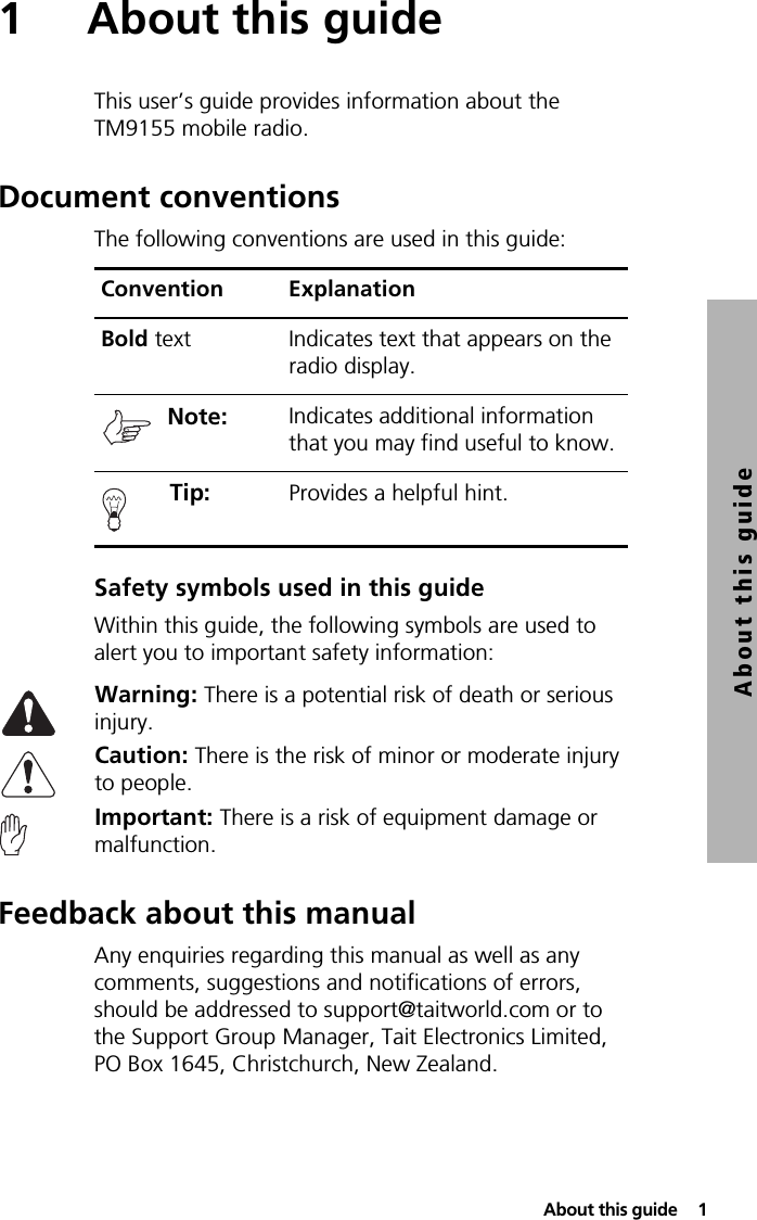  About this guide  1About this guide1 About this guideThis user’s guide provides information about the TM9155 mobile radio.Document conventionsThe following conventions are used in this guide:Safety symbols used in this guideWithin this guide, the following symbols are used to alert you to important safety information:Warning: There is a potential risk of death or serious injury.Caution: There is the risk of minor or moderate injury to people.Important: There is a risk of equipment damage or malfunction.Feedback about this manualAny enquiries regarding this manual as well as any comments, suggestions and notifications of errors, should be addressed to support@taitworld.com or to the Support Group Manager, Tait Electronics Limited, PO Box 1645, Christchurch, New Zealand.Convention ExplanationBold text Indicates text that appears on the radio display.Note:  Indicates additional information that you may find useful to know. Tip:  Provides a helpful hint.