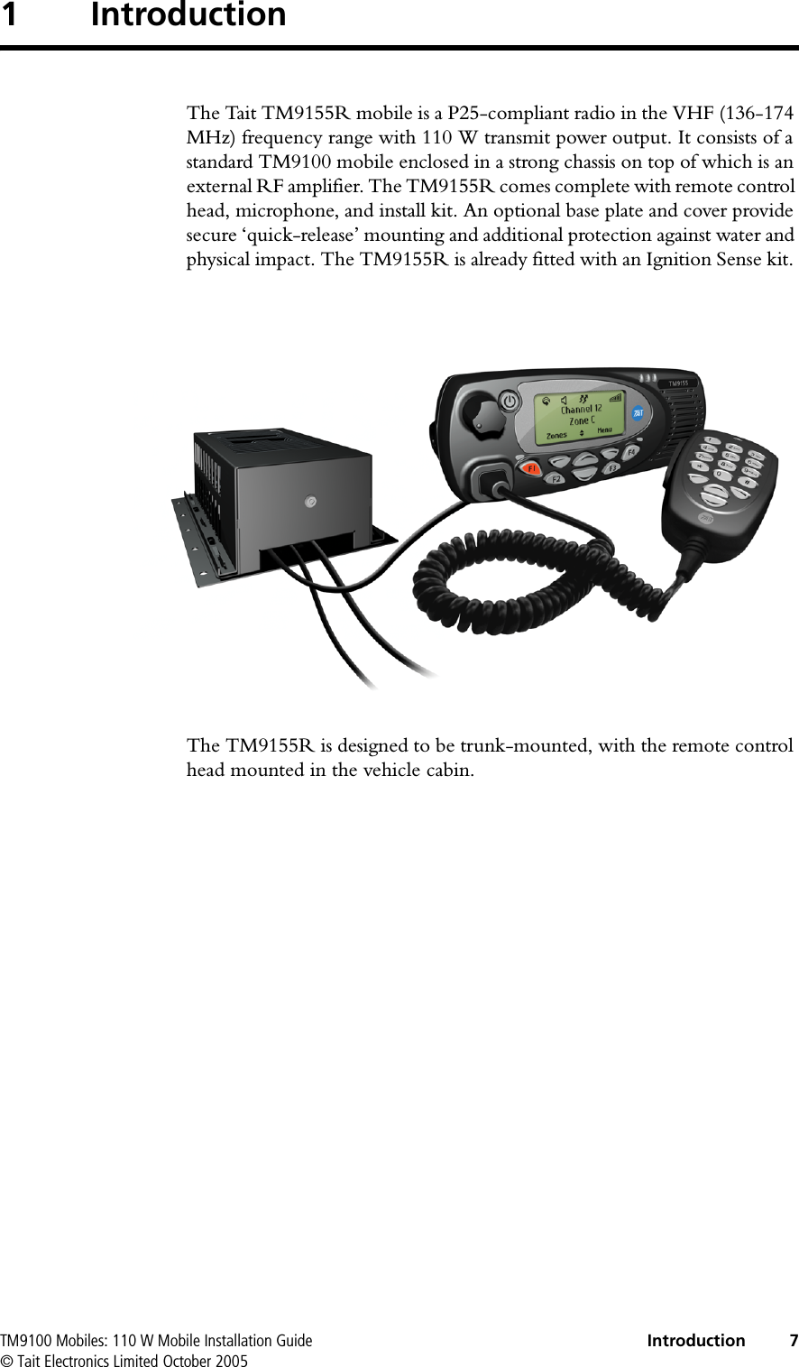  TM9100 Mobiles: 110 W Mobile Installation Guide Introduction 7© Tait Electronics Limited October 20051 IntroductionThe Tait TM9155R mobile is a P25-compliant radio in the VHF (136-174 MHz) frequency range with 110 W transmit power output. It consists of a standard TM9100 mobile enclosed in a strong chassis on top of which is an external RF amplifier. The TM9155R comes complete with remote control head, microphone, and install kit. An optional base plate and cover provide secure ‘quick-release’ mounting and additional protection against water and physical impact. The TM9155R is already fitted with an Ignition Sense kit. The TM9155R is designed to be trunk-mounted, with the remote control head mounted in the vehicle cabin.