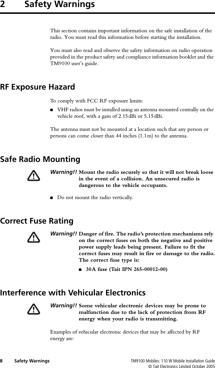  8 Safety Warnings TM9100 Mobiles: 110 W Mobile Installation Guide© Tait Electronics Limited October 20052 Safety WarningsThis section contains important information on the safe installation of the radio. You must read this information before starting the installation.You must also read and observe the safety information on radio operation provided in the product safety and compliance information booklet and the TM9100 user’s guide.RF Exposure HazardTo comply with FCC RF exposure limits:■VHF radios must be installed using an antenna mounted centrally on the vehicle roof, with a gain of 2.15dBi or 5.15dBi.The antenna must not be mounted at a location such that any person or persons can come closer than 44 inches (1.1m) to the antenna.Safe Radio MountingWarning!! Mount the radio securely so that it will not break loose in the event of a collision. An unsecured radio is dangerous to the vehicle occupants.■Do not mount the radio vertically.Correct Fuse RatingWarning!! Danger of fire. The radio’s protection mechanisms rely on the correct fuses on both the negative and positive power supply leads being present. Failure to fit the correct fuses may result in fire or damage to the radio.The correct fuse type is:■30A fuse (Tait IPN 265-00012-00) Interference with Vehicular ElectronicsWarning!! Some vehicular electronic devices may be prone to malfunction due to the lack of protection from RF energy when your radio is transmitting.Examples of vehicular electronic devices that may be affected by RF energy are: