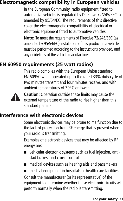 For your safety 11Electromagnetic compatibility in European vehiclesIn the European Community, radio equipment fitted to automotive vehicles is regulated by Directive 72/245/EEC, as amended by 95/54/EC. The requirements of this directive cover the electromagnetic compatibility of electrical or electronic equipment fitted to automotive vehicles.Note: To meet the requirements of Directive 72/245/EEC (as amended by 95/54/EC) installation of this product in a vehicle must be performed according to the instructions provided, and any guidelines of the vehicle manufacturer.EN 60950 requirements (25 watt radios)This radio complies with the European Union standard EN 60950 when operated up to the rated 33% duty cycle of two minutes transmit and four minutes receive, and with ambient temperatures of 30°C or lower.Caution: Operation outside these limits may cause the external temperature of the radio to rise higher than this standard permits.Interference with electronic devicesSome electronic devices may be prone to malfunction due to the lack of protection from RF energy that is present when your radio is transmitting.Examples of electronic devices that may be affected by RF energy are:■vehicular electronic systems such as fuel injection, anti-skid brakes, and cruise control■medical devices such as hearing aids and pacemakers■medical equipment in hospitals or health care facilities.Consult the manufacturer (or its representative) of the equipment to determine whether these electronic circuits will perform normally when the radio is transmitting.