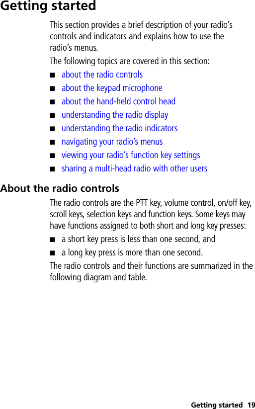 Getting started 19Getting startedThis section provides a brief description of your radio’s controls and indicators and explains how to use the radio’s menus.The following topics are covered in this section:■about the radio controls■about the keypad microphone■about the hand-held control head■understanding the radio display■understanding the radio indicators■navigating your radio’s menus■viewing your radio’s function key settings■sharing a multi-head radio with other usersAbout the radio controlsThe radio controls are the PTT key, volume control, on/off key, scroll keys, selection keys and function keys. Some keys may have functions assigned to both short and long key presses: ■a short key press is less than one second, and■a long key press is more than one second.The radio controls and their functions are summarized in the following diagram and table.