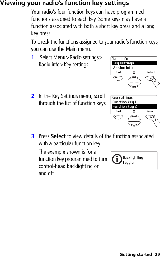 Getting started 29Viewing your radio’s function key settingsYour radio’s four function keys can have programmed functions assigned to each key. Some keys may have a function associated with both a short key press and a long key press.To check the functions assigned to your radio’s function keys, you can use the Main menu.1 Select Menu&gt;Radio settings&gt;Radio info&gt;Key settings.2In the Key Settings menu, scroll through the list of function keys.3Press Select to view details of the function associated with a particular function key.The example shown is for a function key programmed to turn control-head backlighting on and off.Radio info Key settings Version infoBack SelectKey settings Function key 12 Function key 2Back SelectBacklighting toggle
