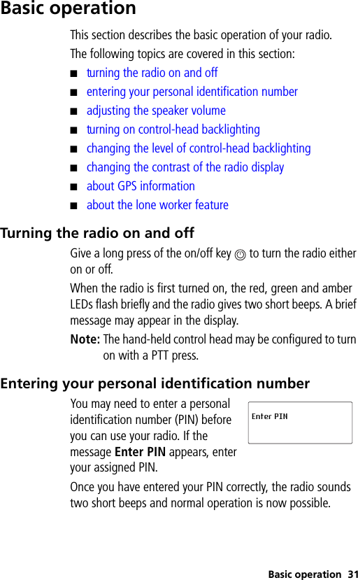 Basic operation 31Basic operationThis section describes the basic operation of your radio.The following topics are covered in this section:■turning the radio on and off■entering your personal identification number■adjusting the speaker volume■turning on control-head backlighting■changing the level of control-head backlighting■changing the contrast of the radio display■about GPS information■about the lone worker featureTurning the radio on and offGive a long press of the on/off key   to turn the radio either on or off.When the radio is first turned on, the red, green and amber LEDs flash briefly and the radio gives two short beeps. A brief message may appear in the display.Note: The hand-held control head may be configured to turn on with a PTT press.Entering your personal identification numberYou may need to enter a personal identification number (PIN) before you can use your radio. If the message Enter PIN appears, enter your assigned PIN.Once you have entered your PIN correctly, the radio sounds two short beeps and normal operation is now possible.Enter PIN