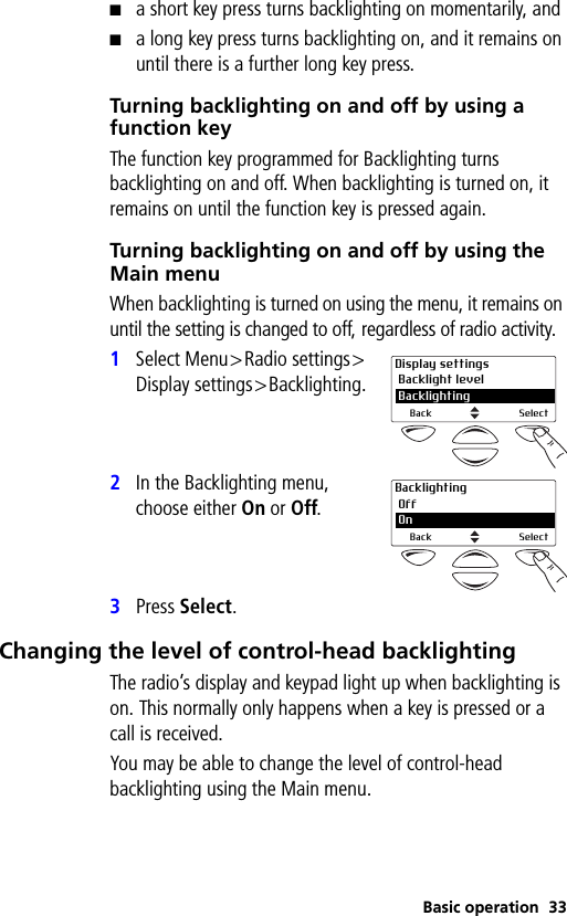 Basic operation 33■a short key press turns backlighting on momentarily, and■a long key press turns backlighting on, and it remains on until there is a further long key press.Turning backlighting on and off by using a function keyThe function key programmed for Backlighting turns backlighting on and off. When backlighting is turned on, it remains on until the function key is pressed again.Turning backlighting on and off by using the Main menuWhen backlighting is turned on using the menu, it remains on until the setting is changed to off, regardless of radio activity.1Select Menu&gt;Radio settings&gt;Display settings&gt;Backlighting.2In the Backlighting menu, choose either On or Off.3Press Select.Changing the level of control-head backlightingThe radio’s display and keypad light up when backlighting is on. This normally only happens when a key is pressed or a call is received.You may be able to change the level of control-head backlighting using the Main menu.Display settings Backlight level 2 BacklightingBack SelectBacklighting Off 2 OnBack Select
