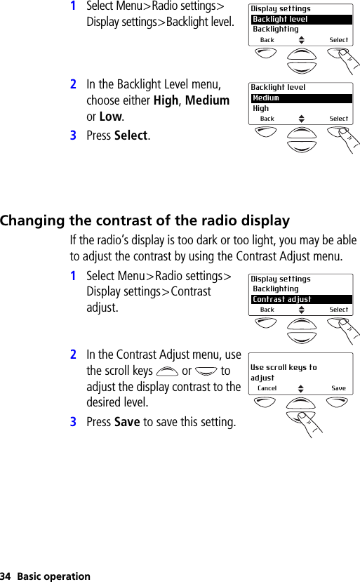 34 Basic operation1Select Menu&gt;Radio settings&gt;Display settings&gt;Backlight level.2In the Backlight Level menu, choose either High, Medium or Low.3Press Select.Changing the contrast of the radio displayIf the radio’s display is too dark or too light, you may be able to adjust the contrast by using the Contrast Adjust menu.1Select Menu&gt;Radio settings&gt;Display settings&gt;Contrast adjust.2In the Contrast Adjust menu, use the scroll keys   or   to adjust the display contrast to the desired level.3Press Save to save this setting.Display settings Backlight level Backlighting 2Back SelectBacklight level Medium High 2Back SelectDisplay settings Backlighting2 Contrast adjustBack SelectUse scroll keys to adjustCancel Save