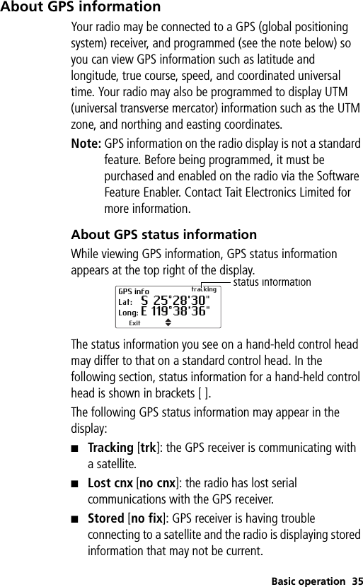 Basic operation 35About GPS informationYour radio may be connected to a GPS (global positioning system) receiver, and programmed (see the note below) so you can view GPS information such as latitude and longitude, true course, speed, and coordinated universal time. Your radio may also be programmed to display UTM (universal transverse mercator) information such as the UTM zone, and northing and easting coordinates.Note: GPS information on the radio display is not a standard feature. Before being programmed, it must be purchased and enabled on the radio via the Software Feature Enabler. Contact Tait Electronics Limited for more information.About GPS status informationWhile viewing GPS information, GPS status information appears at the top right of the display.The status information you see on a hand-held control head may differ to that on a standard control head. In the following section, status information for a hand-held control head is shown in brackets [ ].The following GPS status information may appear in the display:■Tracking [trk]: the GPS receiver is communicating with asatellite.■Lost cnx [no cnx]: the radio has lost serial communications with the GPS receiver.■Stored [no fix]: GPS receiver is having trouble connecting to a satellite and the radio is displaying stored information that may not be current.GPS info trackingLat: S 25°28&apos;30&quot;Long: E 119°38&apos;36&quot;Exitstatus information