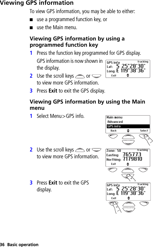 36 Basic operationViewing GPS informationTo view GPS information, you may be able to either:■use a programmed function key, or■use the Main menu.Viewing GPS information by using a programmed function key1Press the function key programmed for GPS display.GPS information is now shown in the display.2Use the scroll keys   or   to view more GPS information.3Press Exit to exit the GPS display.Viewing GPS information by using the Main menu1Select Menu&gt;GPS info.2Use the scroll keys   or   to view more GPS information.3Press Exit to exit the GPS display.GPS info trackingLat: S 25°28&apos;30&quot;Long: E 119°38&apos;36&quot;ExitMain menu Advanced GPS infoBack SelectZone: 50 trackingEasting: 765773Northing: 7179810ExitGPS info trackingLat: S 25°28&apos;30&quot;Long: E 119°38&apos;36&quot;Exit